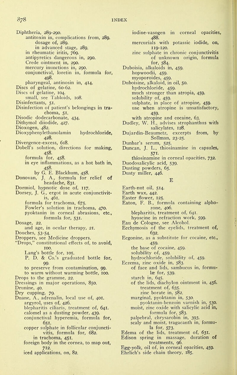 Diphtheria, 289-290. antitoxin in, compHcations from, 289. dosage of, 289. in advanced stage, 289. in rheumatic iritis, 769. antipyretics dangerous in, 290. Crede ointment in, 290. mercury inunctions in, 290. conjunctival, loretin in, formula for, 498. pharyngeal, antinosin in, 414. Discs of gelatine, 60-62. Discs of gelatine, 104. small, see Tabloids, 108. Disinfectants, 51. Disinfection of patient's belongings in tra- choma, SI. Disodic dodecarbonate, 434. Dithymol diiodide, 427. Dioxogen, 482. Dioxyphenylethanolamin hydrochloride, 428. Divergence-excess, 618. Dobell's solution, directions for making, 458. formula for, 458. in eye inflammations, as a hot bath in, 458. by G. E. Blackhum, 458. Donovan, J. A., formula for relief of headache, 831. Dormiol, hypnotic dose of, 117. Dorsey, J. G., ergot in acute conjunctivit- is, 461. formula for trachoma, 675. Fowler's solution in trachoma, 470. pyoktanin in corneal abrasions, etc., formula for, 531. Dosage, 22. and age, in ocular therapy, 21. Douches, 53-54. Droppers, see Medicine droppers. Drops, constitutional effects of, to avoid, 100. Lang's bottle for, 105. P. D. & Co.'s graduated bottle for, 99. to preserve from contamination, 99. to v^^arm without warming bottle, 100. Drops to the gramme, 22. Dressings in major operations, 850. Drunine, 40. Dry cupping, 79. Duane, A., adrenalin, local use of, 401. argyrol, uses of, 426. blepharitis ciliaris, treatment of, 641. calomel as a dusting powder, 439. conjunctival hyperemia, formula for, 651. copper sulphate in follicular conjuncti- vitis, formula for, 682. in trachoma, 451. foreign body in the cornea, to map out, 712. iced applications, on, 82. iodine-vasogen in corneal opacities, 488. mercurials with potassic iodide, on, 119-120. zinc sulphate in chronic conjunctivitis of unknown origin, formula for, 584. Duboisia, alkaloids in, 459. hopwoodii, 459. myoporoides, 459. Duboisine, alkaloid, in oil, 50. hydrochloride, 459. much stronger than atropia, 459. solubility of, 459. sulphate, in place of atropine, 459. use when atropine is unsatisfactory, 459. with atropine and cocaine, 63. Dudley, W. H., advises strophanthus with salicylates, 128. Dujardin-Beaumetz, excerpts from, by Sollman, 23-25. Dunbar's serum, 525. Duncan, J. L., thiosinamine in capsules, 571. . thiosinamine in corneal opacities, 732. Duodosalicylic acid, 539. Dusting powders, 65. Dusty miller, 446. E Earth-nut oil, 514. Earth wax, 442. Easter flower, 125. Eaton, F. B., formula containing alpho- zone, 406. blepharitis, treatment of, 641. hyoscine in refraction work, 599. Eau de Cologne, see Alcohol. Ecchymosis of the eyelids, treatment of, 632. Ecgonine, as a substitute for cocaine, etc., 459- the base of cocaine, 459. solubility of, 459. hydrochloride, solubility of, 459. Eczema, zinc oxide in, 583. of face and lids, sambucus in, formu- lae for, 539. starch in, 645. of the lids, diachylon ointment in, 456. treatment of, 635. zinc borate in, 582. marginal, pyoktanin in, 530. pyoktanin-benzoin varnish in, 530. moist, zinc oxide with salicylic acid in, formula for, 583. palpebral, chrysarobin in, 393. scaly and moist, tragacanth in, formu- la for, 573. Edema of the lids, treatment of, 631. Edison spring in massage, duration of treatments, 96. Egg-yolk, oil of, in corneal opacities, 459. Ehrlich's side chain theory, 185.