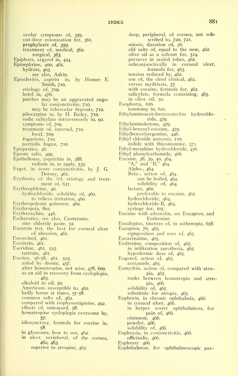 ocular symptoms of, 359. out-door colonization for, 361. prophylaxis of, 359. treatment of, medical, 362. surgical, 363. Epiphora, argyrol in, 424. Epinephrine, 400, 461. hydrate, 403. see also, Adrin. Episcleritis, aspirin in, by Homer E. Smith, 710. etiology of, 709. hetol in, 476. patches may be an aggravated angu- lar conjunctivitis, 710. may be tubercular deposits, 710. pilocarpine in, by H. Bailey, 710. sodic salicylate intravenously in, 92. symptoms of, 709. treatment of, internal, 710. local, 709. fugacious, 710. partialis fugax, 710. Epispastics, 46. Epsom salts, 499. Epithelioma, jequiritin in, 388. radium in, to apply, 535. Ergot, in acute conjunctivitis, by J. G. Dorsej^, 461. Erythema of the lid, etiology and treat- ment of, 631. Erythrophleine, 40. hydrochloride, solubility of, 460. to relieve irritation, 460. Erythropoleum guinense, 460. Erythropsia, 802. l->ythroxyline, 446. h-scharotics, see also, Cauterants. zinc chloride paste, 52. Escorcin test, the best for corneal ulcer of abrasion, 461. Escorcinol, 461. Esculetin, 461. F,seridine, 461, 523. tartrate, 461. Eserine, 56-58, 461, 523- aided by dionin, 457. after homatropine, not wise, 478, 600. as an aid in recovery from cycloplegia, 463- alkaloid in oil, 50. Americans susceptible to, 462. badly borne at times, 57-58. common salts of, 462. compared with isophysostigmine, 492. effects of, untoward, 58. homatropine cycloplegia overcome by, 57. idiosyncrasy, formula for eserine in, 58. in glaucoma, how to use, 462. in ulcer, perioheral, of the cornea, 462, 463. superior to atropine, 463. deep, peripheral, of cornea, not sub- scribed to, 720, 721. miosis, duration of, 56. old salts of, equal to the new, 462. olive oil as a solvent for, 514. preserve in sealed tubes, 462. subconjunctivally in corneal ulcer, formula for, 463. tension reduced by, 462. use of, the chief clinical, 462. versus mydriasis, 57. with cocaine, formula for, 462. salicylate, formula containing, 463. in olive oil, 50. Esophoria, 616. tenotomy in, 621. Ethylaminoacetobrenzcatechin hydrochlo- ride, 479. Ethylaminoketone, 479. Ethyl-benzoyl-cocaine, 479. Ethylbenzolyecgonine, 446. Ethyl chloride narcosis, no. iodide with thiosinamine, 571. Ethyl-morphine hydrochloride, 456. Ethyl phenylcarbamide, 466. Eucaine, 38, 39, 40, 464. A, and B, 464. Alpha-, 464. ; Beta-, action of, 464. can be boiled, 464. solubility of, 464. lactate, 460. preferable to eucaine, 465. hydrochloride, 464. hydrochloride-B, 464. syringe for, 105. Eucaine with adrenalin, see Eucapren, and Eudrenine. Eucalyptus, tincture of, in asthenopia, 658. Eucapren, 76, 465. composition and uses of, 465. Eucarenaline, 465. Eudrenine, composition of, 465. in infiltration anesthesia, 465. hypodermic dose of, 465. Eugenol, action of, 465. acetamide, 465. Eumydrin, action of, compared with atn>- pia, 465. ranks between homatropia and atro- pia, 466. solubility of, 465. substitute for atropia, 465. Euphorin, in chronic ophthalmia, 466. in corneal ulcer, 466. in herpes zoster ophthalmicus,, for pain of, 466. ointment, 466. powder, 466. solubility of, 466. Euphrasia, in conjunctivitis, 466. officinalis, 466. Euphrasy 466. Euphthalmine, for ophthalmoscopic pur-