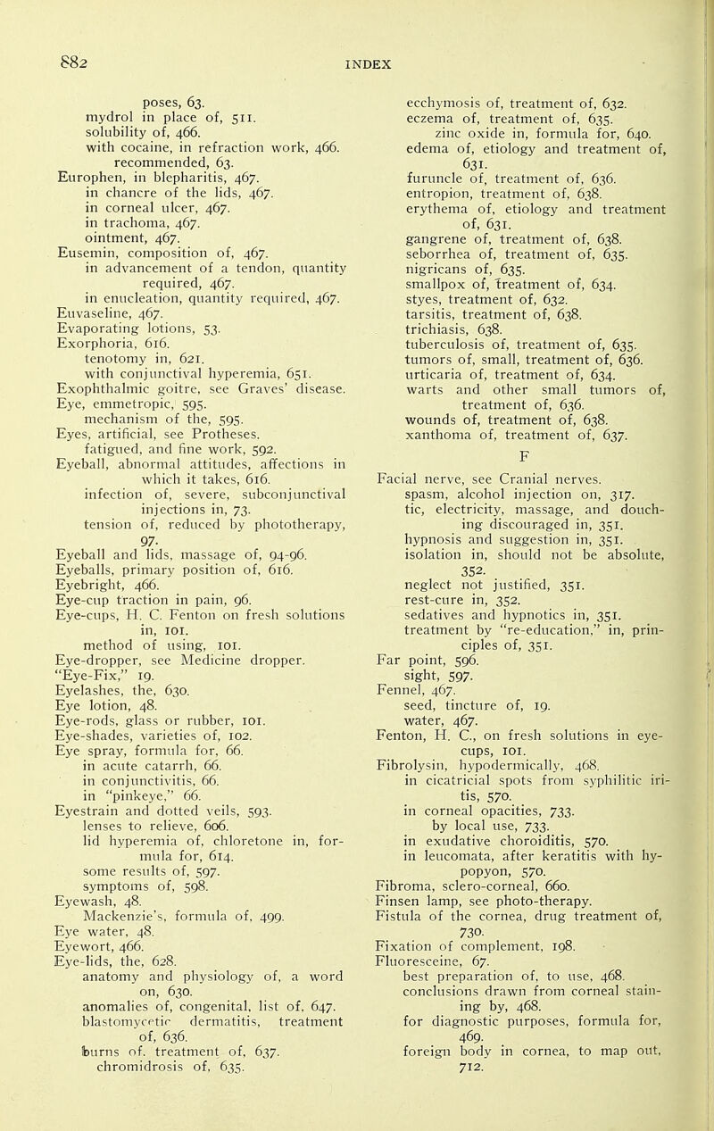 poses, 63. mydrol in place of, 511. solubility of, 466. with cocaine, in refraction work, 466. recommended, 63. Europhen, in blepharitis, 467. in chancre of the lids, 467. in corneal ulcer, 467. in trachoma, 467. ointment, 467. Eusemin, composition of, 467. in advancement of a tendon, quantity required, 467. in enucleation, quantity required, 467. Euvaseline, 467. Evaporating lotions, 53. Exorphoria, 616. tenotomy in, 621. with conjunctival hyperemia, 651. Exophthalmic goitre, see Graves' disease. Eye, emmetropic, 595. mechanism of the, 595. Eyes, artificial, see Protheses. fatigued, and fine work, 592. Eyeball, abnormal attitudes, affections in which it takes, 616. infection of, severe, subconjunctival injections in, 73. tension of, reduced by phototherapy, 97. Eyeball and lids, massage of, 94-96. Eyeballs, primary position of, 616. Eyebright, 466. Eye-cup traction in pain, 96. Eye-cups, H. C. Fenton on fresh solutions in, loi. method of using, loi. Eye-dropper, see Medicine dropper. Eye-Fix, 19. Eyelashes, the, 630. Eye lotion, 48. Eye-rods, glass or rubber, lor. Eye-shades, varieties of, 102. Eye spray, formula for, 66. in acute catarrh, 66. in conjunctivitis, 66. in pinkeye, 66. Eyestrain and dotted veils, 593. lenses to relieve, 606. lid hyperemia of, chloretone in, for- mula for, 614. some results of, 597. symptoms of, 598. Eyewash, 48. Mackenzie's, formula of, 499. Eye water, 48. Eyewort, 466. Eye-lids, the, 628. anatomy and physiology of, a word on, 630. anomalies of, congenital, list of, 647. blastomycetic dermatitis, treatment of, 636. burns of. treatment of, 637. chromidrosis of, 635. ecchymosis of, treatment of, 632. eczema of, treatment of, 635. zinc oxide in, formula for, 640. edema of, etiology and treatment of, 631. furuncle of, treatment of, 636. entropion, treatment of, 638. erythema of, etiology and treatment of, 631. gangrene of, treatment of, 638. seborrhea of, treatment of, 635. nigricans of, 635. smallpox of, treatment of, 634. styes, treatment of, 632. tarsitis, treatment of, 638. trichiasis, 638. tuberculosis of, treatment of, 635. tumors of, small, treatment of, 636. urticaria of, treatment of, 634. warts and other small tumors of, treatment of, 636. wounds of, treatment of, 638. xanthoma of, treatment of, 637. F Facial nerve, see Cranial nerves. spasm, alcohol injection on, 317. tic, electricity, massage, and douch- ing discouraged in, 351. hypnosis and suggestion in, 351. isolation in, should not be absolute, 352. neglect not justified, 351. rest-cure in, 352. sedatives and hypnotics in, 351. treatment by re-education, in, prin- ciples of, 351. Far point, 596. sight, 597- Fennel, 467. seed, tincture of, 19. water, 467. Fenton, H. C, on fresh solutions in eye- cups, lOI. Fibrolysin, hypodermically, 468. in cicatricial spots from syphilitic iri- tis, 570. in corneal opacities, 733. by local use, 733. in exudative choroiditis, 570. in leucomata, after keratitis with hy- popyon, 570. Fibroma, sclero-corneal, 660. Finsen lamp, see photo-therapy. Fistula of the cornea, drug treatment of, 730. Fixation of complement, 198. Fluoresceine, 67. best preparation of, to use, 468. conclusions drawn from corneal stain- ing by, 468. for diagnostic purposes, formula for, 469. foreign body in cornea, to map out, 712.'