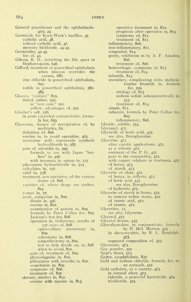 General practitioner and the ophthalmolo- gist, 22. Germicide for Koch-Week's bacillus, 45. carbolic acid, 48. iodized carbolic acid, 47. mercury bichloride, 44-45. Germicides, 42-45. list of, 43. Gibson, R. D., stretching the lids apart in blepharospasm, 646. Gifford, treatment of gonorrheal ophthalmia when mucosa overrides the cornea, 686. zinc chloride in gonorrheal ophthalmia, 695. iodide in gonorrheal ophthalmia, 582- 583. , Glasses, contact, 819. tinted, amber, 592. in rest cure, loi. yellow, advantages of, 592. Glauber's salt, 556. in acute catarrhal conjunctivitis, formu- la for, 659. Glaucoma, danger of precipitation of, by mydriatics, 62. definition of, 806. eserine in, to avoid operation, 462. novocaine with suprarenin synthetic hydrochloride in, 567. pain of, adonidin in, 399. formula to use with Japan hot- box in, 496. with insomnia in, opium in, 515. pilocarpine hydrochloride in, 524. salicylates in, 127. salol in, 538. treatment, non-operative, of the various forms of, 806. varieties of, where drugs are useless, 814. x-rays in, 77. acute, antipyrine in, 810. dionin in, 456. eserine in, 810. examination of patient in, 809. formula by Peter Callan for, 809. Jackson's test for, 808. operation in, iridectomy, results of 237 cases of, 808. optico-ciliary neurectory in, 809. sclerotomy in, 808. sympathectomy in, 809. test to help decide on, in, 808. when to avoid, 810. pain of, treatment of, 809. physostigpiine in, 810. pilocarpine with arecolin in, 810. scopolamin in, 809. symptoms of, 806. treatment of, 807. chronic, miotics in, 812. eserine with cocaine in, 813. operative treatment in, 812. prognosis after operation in, 813. symptoms of, 811. treatment of, 811. inflammatory, 806. non-inflammatory, 811. congenital, 814. gouty, colchicum in by A. F. Amadon, 806. treatment of, 806. hemorrhagic, symptoms of, 813. treatment of, 814. infantile, 814. secondary, complicating iritis, methyla- tropine bromide in, formula for, 509. etiology of, 813. sodium iodide subconjunctivally in, 553- treatment of, 814. simple, 811. subacute, formula by Peter Callan for, 809. inflammatory, 806. Gluside, soluble, 554. Glycamyl, 472. Glyceride of boric acid, 435. see also, Boroglycerine. Glycerine, 472. after caustic applications, 472. as a solvent, 472. ointment of the P. G., 451. pure to the conjunctiva, 472. with copper sulphate in trachoma, 472. of borax, 473. of starch, 473. Glycerite of alum, 472. of borax, in collyria, 473. of boric acid, 435. see also, Boroglycerine. of hydrastis, 473. Glycerite of starch in burns, 472. to remove iodine stains, 472. of tannic acid, 472. of tannin, 472. Glycerites, 53. see also. Glycerine. Glycerol, 472. Glyceryl borate, 435. Glycothymoline, in conjunctivitis, foriimla by H. McI. Morton, 473. in dacryocystitis, by R. L. Randolph, 473- supposed composition of, 473. Glycozone, 473. Goa powder, 392. Goat's thorn, 573. Goitre, exophthalmic, 837. Gold and sodium chloride, formula for, as an eyewash, 432. Gold carbolate, as a cautery, 473. in corneal ulcer, 473. chloride, a powerful bactericide, 474. trichloride, 474. '