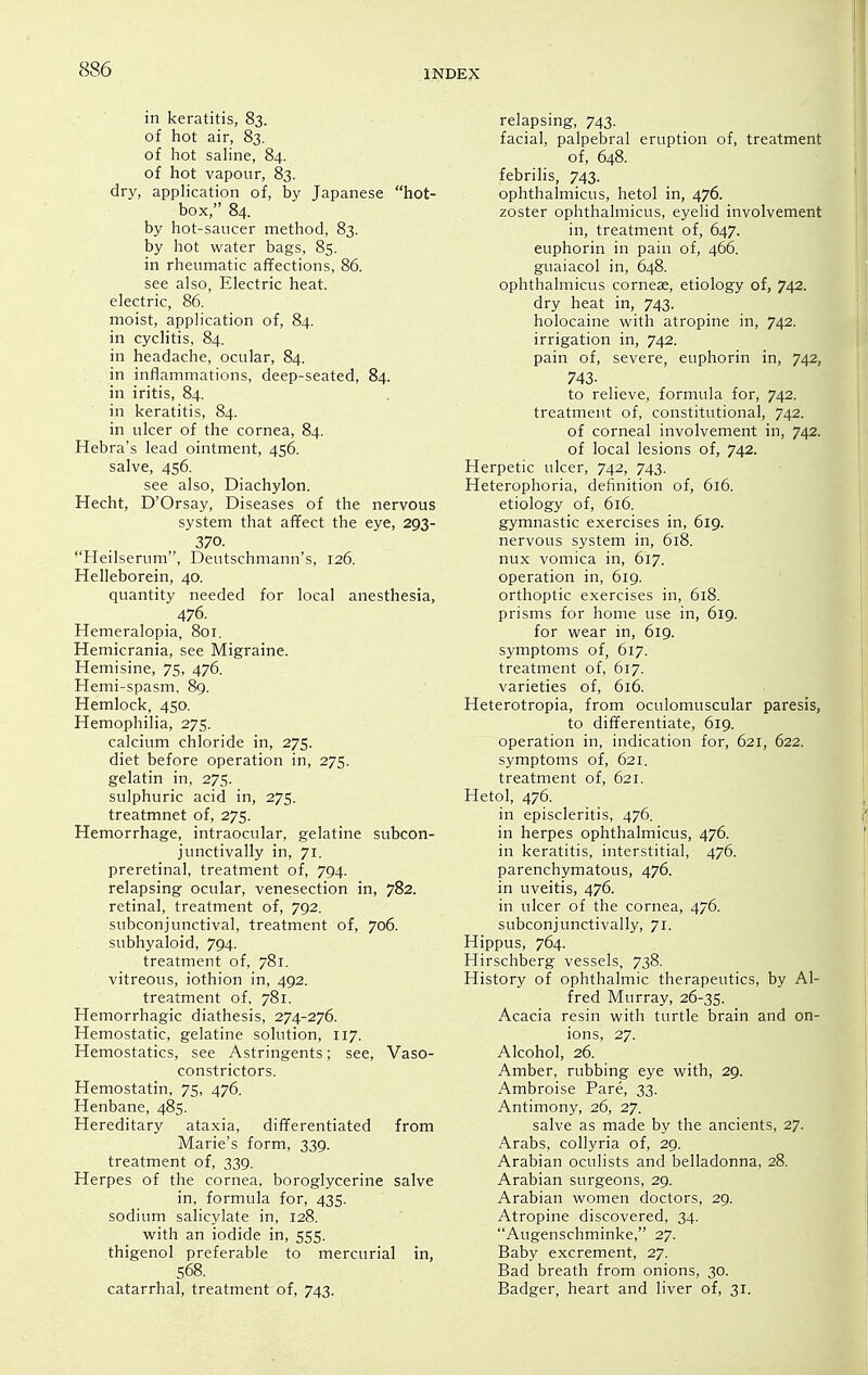 in keratitis, 83. of hot air, 83. of hot sahne, 84. of hot vapour, 83. dry, application of, by Japanese hot- box, 84. by hot-saucer method, 83. by hot water bags, 85. in rheumatic affections, 86. see also, Electric heat, electric, 86. moist, application of, 84. in cyclitis, 84. in headache, ocular, 84. in inflammations, deep-seated, 84. in iritis, 84. in keratitis, 84. in ulcer of the cornea, 84. Hebra's lead ointment, 456. salve, 456. see also. Diachylon. Hecht, D'Orsay, Diseases of the nervous system that affect the eye, 293- 370. *'Heilserum, Deutschmann's, 126. Helleborein, 40. quantity needed for local anesthesia, 476. Hemeralopia, 801. Hemicrania, see Migraine. Hemisine, 75, 476. Hemi-spasm, 8g. Hemlock, 450. Hemophilia, 275. calcium chloride in, 275. diet before operation in, 275. gelatin in, 275. sulphuric acid in, 275. treatmnet of, 275. Hemorrhage, intraocular, gelatine subcon- junctivally in, 71. preretinal, treatment of, 794. relapsing ocular, venesection in, 782. retinal, treatment of, 792. subconjunctival, treatment of, 706. subhyaloid, 794. treatment of, 781. vitreous, iothion in, 492. treatment of, 781. Hemorrhagic diathesis, 274-276. Hemostatic, gelatine solution, 117. Hemostatics, see Astringents; see. Vaso- constrictors. Hemostatin, 75, 476. Henbane, 485. Hereditary ataxia, differentiated from Marie's form, 339. treatment of, 339. Herpes of the cornea, boroglycerine salve in, formula for, 435. sodium salicylate in, 128. with an iodide in, 555. thigenol preferable to mercurial in, 568. catarrhal, treatment of, 743. relapsing, 743. facial, palpebral eruption of, treatment of, 648. febrilis, 743. ophthalmicus, hetol in, 476. zoster ophthalmicus, eyelid involvement in, treatment of, 647. euphorin in pain of, 466. guaiacol in, 648. ophthalmicus corneae, etiology of, 742. dry heat in, 743. holocaine with atropine in, 742. irrigation in, 742. pain of, severe, euphorin in, 742, 743. to relieve, formula for, 742. treatment of, constitutional, 742. of corneal involvement in, 742. of local lesions of, 742. Herpetic ulcer, 742, 743. Heterophoria, definition of, 616. etiology of, 616. gymnastic exercises in, 619. nervous system in, 618. nux vomica in, 617. operation in, 619. orthoptic exercises in, 618. prisms for home use in, 619. for wear in, 619. symptoms of, 617. treatment of, 617. varieties of, 616. Heterotropia, from oculomuscular paresis, to differentiate, 619. operation in, indication for, 621, 622. symptoms of, 621. treatment of, 621. Hetol, 476. in episcleritis, 476. in herpes ophthalmicus, 476. in keratitis, interstitial, 476. parenchymatous, 476. in uveitis, 476. in ulcer of the cornea, 476. subconjunctivally, 71. Hippus, 764. Hirschberg vessels, 738. History of ophthalmic therapeutics, by Al- fred Murray, 26-35. Acacia resin with turtle brain and on- ions, 27. Alcohol, 26. Amber, rubbing eye with, 29. Ambroise Pare, 33. Antimony, 26, 27. salve as made by the ancients, 27. Arabs, collyria of, 29. Arabian oculists and belladonna, 28. Arabian surgeons, 29. Arabian women doctors, 29. Atropine discovered, 34. Augenschminke, 27. Baby excrement, 27. Bad breath from onions, 30. Badger, heart and liver of, 31.