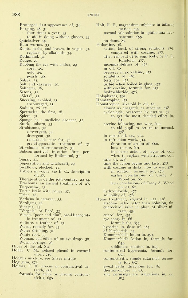 Protargol, first appearance of, 34. Purging, 28, 31. four times a year, 33. to aid in doing without glasses, 33. Quicksilver, 29. Rain worms, 33. Roots, herbs, and leaves, in vogue, 31. replaced hy alkaloids, 34. Rothmund, 34. Rouge, 27. Rubbing the eye with amber, 29. coral, 29. gold, 29. pearls, 29. Saliva, 31. Salt and caraway, 29. Saltpeter, 26. Setons, 32. Siefs, 31. Sneezing, avoided, 31. encouraged, 31. Sodium, 26, 27. Spectacles, the first, 28. Spices, 31. Sponge as a medicine dropper, 32. Stork, unborn, 33. Strabismus, 32. convergent, 32. divergent, 32. , remarkable cure for, 32. pre-Hippocratic, treatment of, 27. Strychnine subcutaneously, 34. Subconjunctival injection first per- formed by Rothmund, 34. Sugar, 31. Superstition and witchcraft, 29. Swallows, plucked, 33. Tablets in vogue 330 B. C, description of, 27. Therapeutics of the i6th century, 29-34. Trachoma, an ancient treatment of, 27. Turpentine, 31. Turtle brain with honey, 27. Urine, 26. Verbena in cataract, 33. Verdigris, 26. Vinegar, 33. Virgula of Pare, 33. Vision, poor and dim, pre-HippoQrat- ic treatment of, 27. Vulture, a feather of, 27. Warts, remedy for, 33. Water drinking, 31. White root, 33. Woman, bad effect of, on eye-drops, 30. Worm borings, 26. Hives of the lid, 634. Hobby, C. M., iodized phenol in corneal ulcer, 716. Hodge's mixture, see Silver nitrate. Hog gum, 573. Holmes, C. R., crocus in conjunctival ca- tarrh, 453. formula for acute or chronic conjunc- tivitis, 659. Holt, E. E., magnesium sulphate in inflam- mation, 499. normal salt solution in ophthalmia neo- natorum, 699. on dams, 82. Holocaine, 38. action, local, of strong solutions, 479. compared with cocaine, 477. after removal of foreign body, by R. L. Randolph, 477. incompatibilities of, 477. in oil, 50. ■ preserve in porcelaine, 477. solubility of, 476. tests for, 477. turbid when boiled in glass, 477. with cocaine, formula for, 477. hydrochloride, 476. Holophanes, 593. Homatropine, 477. Homatropine, alkaloid in oil, 50. almost as energetic as atropine, 478. cycloplegia, overcome by eserine, 57. to get the most decided effect in, 61. eserine following, not wise, 600. to aid pupil to return to normal, 478. in castor oil, 442, 514. in refraction work, 514. duration of action of, 600. how to use, 601. inefficient action of, signs of, 6oi. when to replace with atropine, 601. salts of, 478. time the action begins and lasts, 478. with cocaine in disks, how to use, 478. in solution, formula for, 478. earlier conclusions of Casey A. Wood on, 60. later conclusions of Casey A. Wood on, 61, 62. hydrochloride, 477. solubility of, 478. Home treatment, argyrol in, 422, 426. atropine salve safer than solution, 62. cuprocitrol salve in place of silver ni- trate, 454. cuprol for, 455. eye spray in, 66. formula for, 655. hyoscine in, dose of, 484. of blepharitis, 44. Kummerfeld's lotion in, 493. Kummerfeld's lotion in, formula for, 644. sublimate solution in, 645. conjunctival hyperemia, formula for, 6si. conjunctivitis, simple catarrhal, formu- la for, 657. sweat baths, directions for, 78. thermjerophore in, 83. zinc permanganate irrigations in, 44, 583.