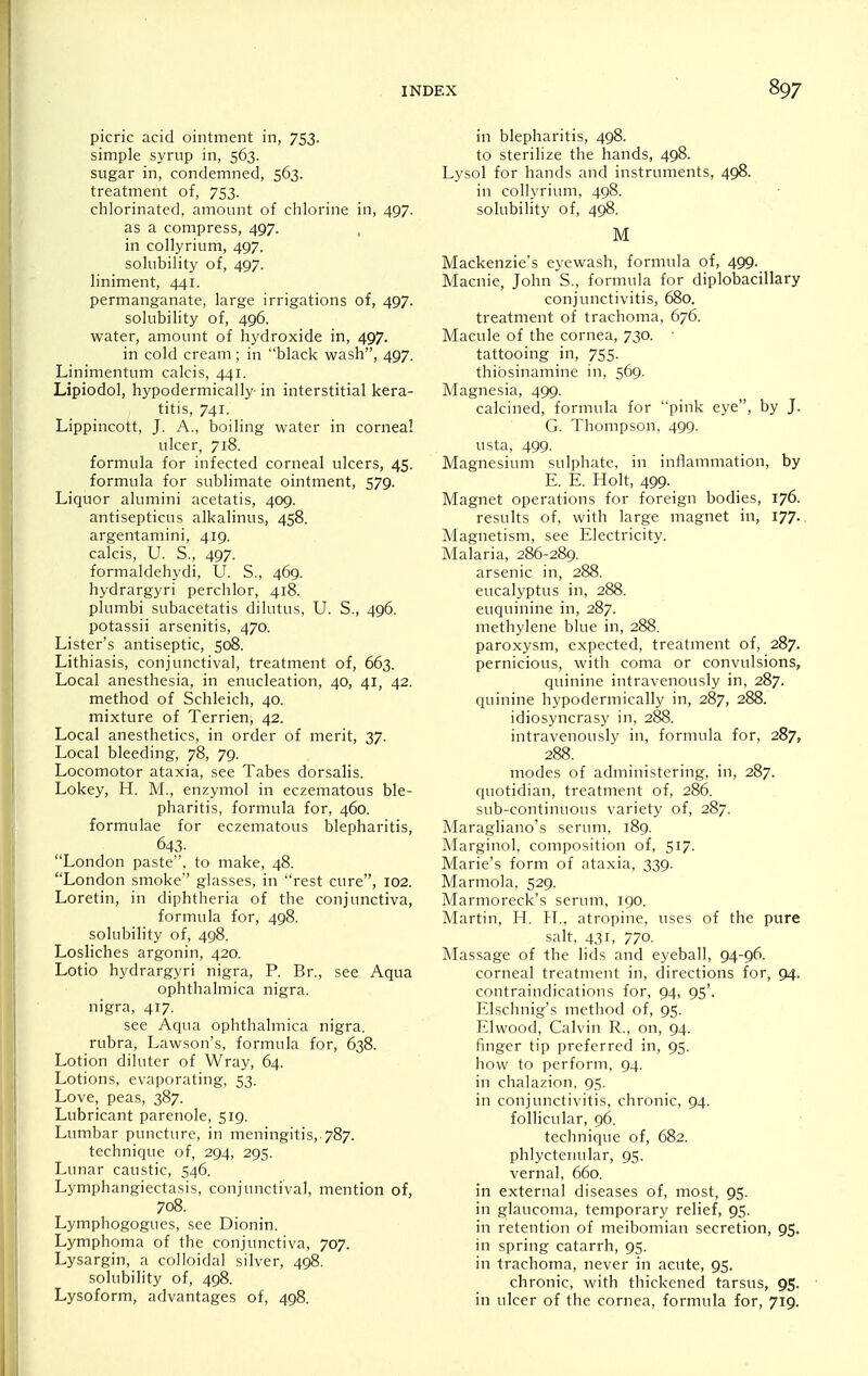 picric acid ointment in, 753- simple syrup in, 563. sugar in, condemned, 563. treatment of, 753. chlorinated, amount of chlorine in, 497. as a compress, 497. , in collyrium, 497. solubility of, 497. liniment, 441. permanganate, large irrigations of, 497. solubility of, 496. water, amount of hydroxide in, 497. in cold cream; in black wash, 497. Linimentum calcis, 441. Lipiodol, hypodermically in interstitial kera- titis, 741. Lippincott, J. A., boiling water in cornea! ulcer, 718. formula for infected corneal ulcers, 45. formula for sublimate ointment, 579. Liquor alumini acetatis, 409. antisepticus alkalinus, 458. argentamini, 419. calcis, U. S., 497. formaldehydi, 0. S., 469. hydrargyri perchlor, 418. plumbi subacetatis dilutus, U. S., 496. potassii arsenitis, 470. Lister's antiseptic, 508. Lithiasis, conjunctival, treatment of, 663. Local anesthesia, in enucleation, 40, 41, 42. method of Schleich, 40. mixture of Terrien, 42. Local anesthetics, in order of merit, 37. Local bleeding, 78, 79. Locomotor ataxia, see Tabes dorsalis. Lokey, H. M., enzymol in eczematous ble- pharitis, formula for, 460. formulae for eczematous blepharitis, 643- London paste, to make, 48. London smoke glasses, in rest cure, 102. Loretin, in diphtheria of the conjunctiva, formula for, 498. solubility of, 498. Losliches argonin, 420. Lotio hydrargyri nigra, P. Br., see Aqua ophthalmica nigra. nigra, 417. see Aqua ophthalmica nigra. rubra, Lawson's, formula for, 638. Lotion diluter of Wray, 64. Lotions, evaporating, 53. Love, peas, 387. Lubricant parenole, 519. Lumbar puncture, in meningitis,. 787. technique of, 294, 295. Lunar caustic, 546. Lymphangiectasis, conjunctival, mention of, 708. Lymphogogues, see Dionin. Lymphoma of the conjunctiva, 707. Lysargin, a colloidal silver, 498. solubility of, 498. Lysoform, advantages of, 498. in blepharitis, 498. to sterilize the hands, 498. Lysol for hands and instruments, 498. in collyrium, 498. solubility of, 498. M Mackenzie's eyewash, formula of, 499. Macule, John S., formula for diplobacillary conjunctivitis, 680. treatment of trachoma, 676. Macule of the cornea, 730. ■ tattooing in, 755. thibsinamine in, 569. Magnesia, 499. calcined, formula for pink eye, by J. G. Thompson, 499. usta, 499. Magnesium sulphate, in inflammation, by E. E. Holt, 499- Magnet operations for foreign bodies, 176. results of, with large magnet in, 177. Magnetism, see Electricity. Malaria, 286-289. arsenic in, 288. eucalyptus in, 288. euquinine in, 287. methylene blue in, 288. paroxysm, expected, treatment of, 287. pernicious, with coma or convulsions, quinine intravenously in, 287. quinine hypodermically in, 287, 288. idiosyncrasy in, 288. intravenously in, formula for, 287, 288. modes of administering, in, 287. quotidian, treatment of, 286. sub-continuous variety of, 287. Maragliano's serum, 189. Marginol, composition of, 517. Marie's form of ataxia, 339. Marmola, 529. Marmoreck's serum, 190. Martin, H. H., atropine, uses of the pure salt. 431, 770. Massage of the lids and eyeball, 94-96. corneal treatment in, directions for, 94. contraindications for, 94, 95'. Elschnig's method of, 95. Elwood, Calvin R., on, 94. finger tip preferred in, 95. how to perform, 94. in chalazion, 95. in conjunctivitis, chronic, 94. follicular, 96. technique of, 682. phlycteiuilar, 95. vernal, 660. in external diseases of, most, 95. in glaucoma, temporary relief, 95. in retention of meibomian secretion, 95. in spring catarrh, 95. in trachoma, never in acute, 95. chronic, with thickened tarsus, 95. in ulcer of the cornea, formula for, 719.