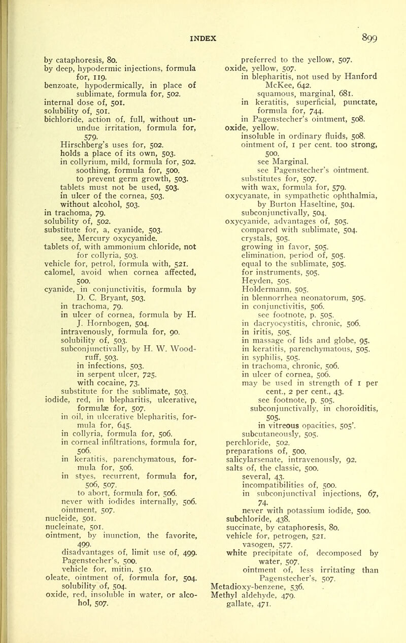 by cataphoresis, 80. by deep, hypodermic injections, formula for, 119. benzoate, hypodermically, in place of sublimate, formula for, 502. internal dose of, 501. solubility of, 501. bichloride, action of, full, without un- undue irritation, formula for, 579- , Hirschberg's uses for, 502. holds a place of its own, 503. in collyrium, mild, formula for, 502. soothing, formula for, 500. to prevent germ growth, 503. tablets must not be used, 503. in ulcer of the cornea, 503. without alcohol, 503. in trachoma, 79. solubility of, 502. substitute for, a, cyanide, 503. see. Mercury oxycyanide. tablets of, with ammonium chloride, not for collyria, 503. vehicle for, petrol, formula with, 521. calomel, avoid when cornea affected, 500. cyanide, in conjunctivitis, formula by D. C. Bryant, 503. in trachoma, 79. in ulcer of cornea, formula by H. J. Hornbogen, 504. intravenously, formula for, 90. solubility of, 503. subconjunctivally, by H. W. Wood- ruf¥, 503. in infections, 503. in serpent ulcer, 725. with cocaine, 73. substitute for the sublimate, 503. iodide, red, in blepharitis, ulcerative, formulse for, 507. in oil, in ulcerative blepharitis, for- mula for, 645. in collyria, formula for, 506. in corneal infiltrations, formula for, 506. in keratitis, parenchymatous, for- mula for, 506. in styes, recurrent, formula for, 506, 507. to abort, formula for, 506. never with iodides internally, 506. ointment, 507. nucleide, 501. nucleinate, 501. ointment, by inunction, the favorite, 499- disadvantages of, limit use of, 499. Pagenstecher's, 500. vehicle for, mitin, 510. oleate, ointment of, formula for, 504. solubility of, 504. oxide, red, insoluble in water, or alco- hol, 507. preferred to the yellow, 507. oxide, yellow, 507. in blepharitis, not used by Hanford McKee, 642. squamous, marginal, 681. in keratitis, superficial, punctate, formula for, 744. in Pagenstecher's ointment, 508. oxide, yellow. insoluble in ordinary fluids, 508. ointment of, i per cent, too strong, 500. see Marginal. see Pagenstecher's ointment. substitutes for, 507. with wax, formula for, 579. oxycyanate, in sympathetic ophthalmia, by Burton Haseltine, 504. subconjunctivally, 504. oxycyanide, advantages of, 505. compared with sublimate, 504. crystals, 505. growing in favor, 505. elimination, period of, 505. equal to the sublimate, 505. for instruments, 505. Heyden, 505. Holdermann, 505. in blennorrhea neonatorum, 505. in conjunctivitis, 506. see footnote, p. 505. in dacryocystitis, chronic, 506. in iritis, 505. in massage of lids and globe, 95. in keratitis, parenchymatous, 505. in syphilis, 505. in trachoma, chronic, 506. in ulcer of cornea, 506. may be used in strength of r per cent., 2 per cent., 43. see footnote, p. 505. subconjunctivally, in choroiditis, 505. in vitreous opacities, 505'. subcutaneously, 505. perchloride, 502. preparations of, 500. salicylarsenate, intravenously, 92. salts of, the classic, 500. several, 43. incompatibilities of, 500. in subconjunctival injections, 67, 74. never with potassium iodide, 500. subchloride, 438. succinate, by cataphoresis, 80. vehicle for, petrogen, 521. vasogen, 577. white precipitate of, decomposed by water, 507. ointment of, less irritating than Pagenstecher's, 507. Metadioxy-benzene, 536. Methyl aldehyde, 479. gallate, 471.