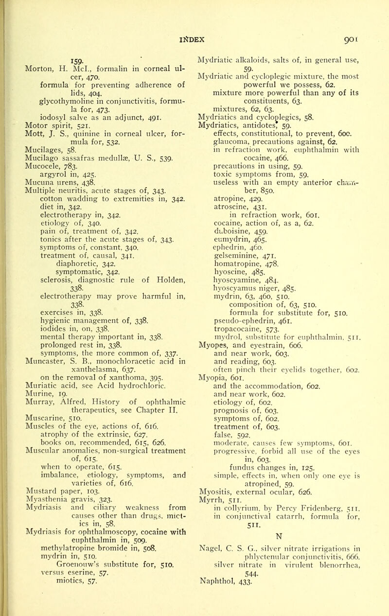 Morton, H. McL, formalin in corneal ul- cer, 470. formula for preventing adherence of lids, 404. glycothymoline in conjunctivitis, formu- la for, 473. iodosyl salve as an adjunct, 491. Motor spirit, 521. Mott, J. S., quinine in corneal ulcer, for- mula for, 532. Mucilages, 58. Mucilago sassafras medullje, U. S., 539. Mucocele, 783. argyrol in, 425. Mucuna urens, 438. Multiple neuritis, acute stages of, 343. cotton wadding to extremities in, 342. diet in, 342. electrotherapy in, 342. etiology of, 340. pain of, treatment of, 342. tonics after the acute stages of, 343. s\'mptoms of, constant, 340. treatment of, causal, 341. diaphoretic, 342. symptomatic, 342. sclerosis, diagnostic rule of Holden, 338. electrotherapy may prove harmful in, 338. exercises in, 338. hygienic management of, 338. iodides in, on, 338. mental therapy important in, 338. prolonged rest in, 338. symptoms, the more common of, 337. Muncaster, S. B., monochloracetic acid in xanthelasma, 637. on the removal of xanthoma, 395. Muriatic acid, see Acid hydrochloric. Murine, 19. Murray, Alfred, History of ophthalmic therapeutics, see Chapter II. Muscarine, 510. Muscles of the eye, actions of, 616. atrophy of the extrinsic, 627. books on, recommended, 615, 626. Muscular anomalies, non-surgical treatment of, 615. when to operate, 615. imbalance, etiology, symptoms, and varieties of, 616. Mustard paper, 103. Myasthenia gravis, 323. Mydriasis and ciliary weakness from causes other than drugs, miot- ics in, 58. Mydriasis for ophthalmoscopy, cocaine with euphthalmin in, 509. methylatropine bromide in, 508. mydrin in, 510. Groenouw's substitute for, 510. versus eserine, 57. miotics, 57. Mydriatic alkaloids, salts of, in general use, 59- Mydriatic and cycloplegic mixture, the most powerful we possess, 62. mixture more powerful than any of its constituents, 63. mixtures, 62, 63. Mydriatics and cycloglegics, 58. Mydriatics, antidotes, 59. effects, constitutional, to prevent, 600. glaucoma, precautions against, 62. in refraction work, euphthalmin with cocaine, 466. precautions in using, 59. toxic symptoms from, 59. useless with an empty anterior cha.Ti- ber, 850. atropine, 429. atroscine, 431. in refraction work, 601. cocaine, action of, as a, 62. duboisine, 459. eumydrin, 465. ephedrin, 460. gelseminine, 471. homatropine, 478. hyoscine, 485. hyoscyamine, 484. hyoscyamus niger, 485. mydrin, 63, 460, 510. composition of, 63, 510. formula for substitute for, 510. pseudo-ephedrin, 461. tropacocaine, 573. mydrol, substitute for euphthalmin, 511. Myopes, and eyestrain, 606. and near work, 603. and reading, 603. often pinch their eyelids together, 602. Myopia, 6or. and the accommodation, 602. and near work, 602. etiology of, 602. prognosis of, 603. symptoms of, 602. treatment of, 603. false, 592. moderate, causes few symptoms, 601. progressive, forbid all use of the eyes in, 603. fundus changes in, 125. simple, effects in, when only one eye is atropined, 59. Myositis, external ocular, 626. Myrrh, 511. in collyrium. by Percy Fridenberg, 511. in conjunctival catarrh, formula for, S. N Nagel, C. S. G., silver nitrate irrigations in phlyctenular conjunctivitis, 666. silver nitrate in virulent blenorrhea, 544. Naphthol, 433.