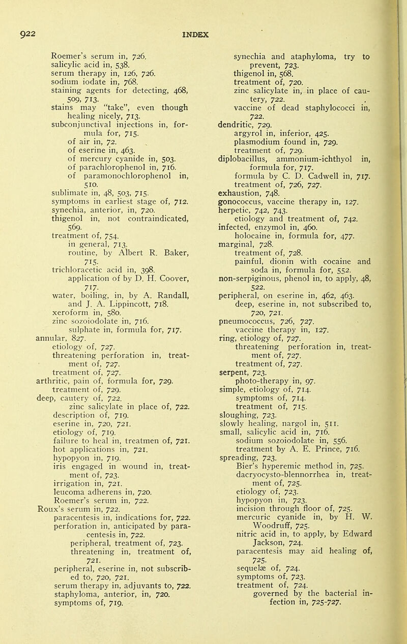 Roemer's serum in, 726. salicylic acid in, 538. serum therapy in, 126, 726. sodium iodate in, 768. staining agents for detecting, 468, 509, 713- stains may take, even though healing nicely, 713. subconjunctival injections in, for- mula for, 715. of air in, 72. of eserine in, 463. of mercury cyanide in, 503. of parachlorophenol in, 716. of paramonochlorophenol in, 510. sublimate in, 48, 503, 715. symptoms in earliest stage of, 712. synechia, anterior, in, 720. thigenol in, not contraindicated, 569- treatment of, 754. in general, 713. routine, by Albert R. Baker, 715. trichloracetic acid in, 398. application of by D. H. Coover, 717. water, boiling, in, by A. Randall, and J. A. Lippincott, 718. xeroform in, 580. zinc sozoiodolate in, 716. sulphate in, formula for, 717. annular, 827. etiology of, 727. threatening perforation in, treat- ment of, 727. treatment of, 727. arthritic, pain of, formula for, 729. treatment of, 729. deep, cautery of, 722. zinc salicylate in place of, 722. description of, 719. eserine in, 720, 721. etiology of, 719. failure to heal in, treatmen of, 721. hot applications in, 721. hypopyon in, 719. iris engaged in wound in, treat- ment of, 723. irrigation in, 721. leucoma adherens in, 720. Roemer's serum in, 722. Roux's serum in, 722. paracentesis in, indications for, 722. perforation in, anticipated by para- centesis in, 722. peripheral, treatment of, 723. threatening in, treatment of, 721. peripheral, eserine in, not subscrib- ed to, 720, 721. serum therapy in, adjuvants to, 722. staphyloma, anterior, in, 720. symptoms of, 719. synechia and ataphyloma, try to prevent, 723. thigenol in, 568. treatment of, 720. zinc salicylate in, in place of cau- tery, 722. vaccine of dead staphylococci in, 722. dendritic, 729. argyrol in, inferior, 425. Plasmodium found in, 729. treatment of, 729. diplobacillus, ammonium-ichthyol in, formula for, 717. formula by C. D. Cadwell in, 717. treatment of, 726, 727. exhaustion, 748. gonococcus, vaccine therapy in, 127. herpetic, 742, 743. etiology and treatment of, 742. infected, enzymol in, 460. holocaine in, formula for, 477. marginal, 728. treatment of, 728. painful, dionin with cocaine and soda in, formula for, 552. non-serpiginous, phenol in, to apply, 48, 522. peripheral, on eserine in, 462, 463. deep, eserine in, not subscribed to, 720, 721. pneumococcus, 726, 727. vaccine therapy in, 127. ring, etiology of, 727. threatening perforation in, treat- ment of, 727. treatment of, 727. serpent, 723. photo-therapy in, 97. simple, etiology of, 714. symptoms of, 714. treatment of, 715. sloughing, 723. slowly healing, nargol in, 511. small, salicylic acid in, 716. sodium sozoiodolate in, 556. treatment by A. E. Prince, 716. spreading, 723. Bier's hyperemic method in, 725. dacryocysto-blennorrhea in, treat- ment of, 725. etiology of, 723. hypopyon in, 723. incision through floor of, 725. mercuric cyanide in, by H. W. Woodruff, 725. nitric acid in, to apply, by Edward Jackson, 724. paracentesis may aid healing of, 72s. sequelae of, 724. symptoms of, 723. treatment of, 724. governed by the bacterial in- fection in, 725-727.