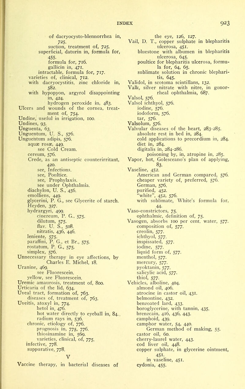 of dacryocysto-blennorrhea in, 725. suction, treatment of, 725. superficial, daturin in, formula for, 455. formula for, 716. gallicin in, 471. intractable, formula for, 717. varieties of, clinical, 712. with dacryocystitis, zinc chloride in, 582. with hypopyon, argyrol disappointing in, 424. hydrogen peroxide in, 483. Ulcers and wounds of the cornea, treat- ment of, 754. Undine, useful in irrigation, 100. Undines, 93. Unguenta, 63. Unguentum, U. S., 576. Unguehtum adipis, 576. aquae rosas, 449. see Cold Cream, cereum, 576. Crede, as an antiseptic counterirritant, 420. see, Infections. see. Poultice. see. Prophylaxis. see under Ophthalmia, diachylon, U. S., 456. emolliens, 449. glycerini, P. G., see Glycerite of starch. Heyden, 327. hydrargyri, 499. cinereum, P. G., 575. dilutum, 575. flav. U. S., S08. nitratis, 436, 446. leniente, 575. paraffini, P. G., et Br., 575. rostatum, P. G., 575, simplex, 576. Unnecessary therapy in eye affections, by Charles E. Michel, 18. Uranine, 469. see Fluorescein, yellow, see Fluorescein. Uremic amaurosis, treatment of, 800. Urticaria of the lid, 634. Uveal tract, formation of, 763. diseases of, treatment of, 763. Uveitis, atoxyl in, 774. hetol in, 476. hot water directly to eyeball in, 84. radium rays in, 536. chronic, etiology of, 776. prognosis in, 775, 776. thiosinamine in, 569. varieties, clinical, of, 775. infective, 778. suppurative, 778. V Vaccine therapy, in bacterial diseases of the eye, 126, 127. Vail, D. T., copper sulphate in blepharitis ulcerosa, 451. bluestone with albumen in blepharitis ulcerosa, 645. poultice for blepharitis ulcerosa, formu- la for, 64, 65. sublimate solution in chronic blephari- tis, 645. Validol, in scotoma scintillans, 132. Valk, silver nitrate with nitre, in gonor- rheal ophthalmia, 687. Valsol, 576. Valsol ichthyol, 576. iodine, 576. iodoform, 576. tar, 576. Valsolum, 576. Valvular diseases of the heart, 283-285. absolute rest in bed in, 284. cold applications to precordium in, 284. diet in, 284. digitalis in, 284-286. poisoning by, in, atropine in, 285. Vapor, hot, Golesceano's plan of applying, 83. Vaseline, 452. American and German compared, 576. cheaper variety of, preferred, 576. German, 576. purified, 452. white, 452, 576. with sublimate. White's formula for, 44- Vaso-constrictors, 75. ophthalmic, definition of, 75. Vasogen, absorbs 100 per cent, water, 577. composition of, 577. creolin, 577. ichthyol, 577. inspissated, 577. iodine, 577. liquid form of, 577. menthol, 577. mercury, 577. pyoktanin, 577. salicylic acid, 577. thiol, 577- . Vehicles, alboline, 404. almond oil, 406. atrocine in castor oil, 431. belmontine, 432. benzoated lard, 433. boroglycerine, with tannin, 435. brenzcain, 416, 436, 443. camphoid, 439. camphor water, 54, 440. German method of making, 55. castor oil, 60. cherry-laurel water, 443. cod liver oil, 448. copper sulphate, in glycerine ointment, 451- in vaseline, 451. cydonia, 455.