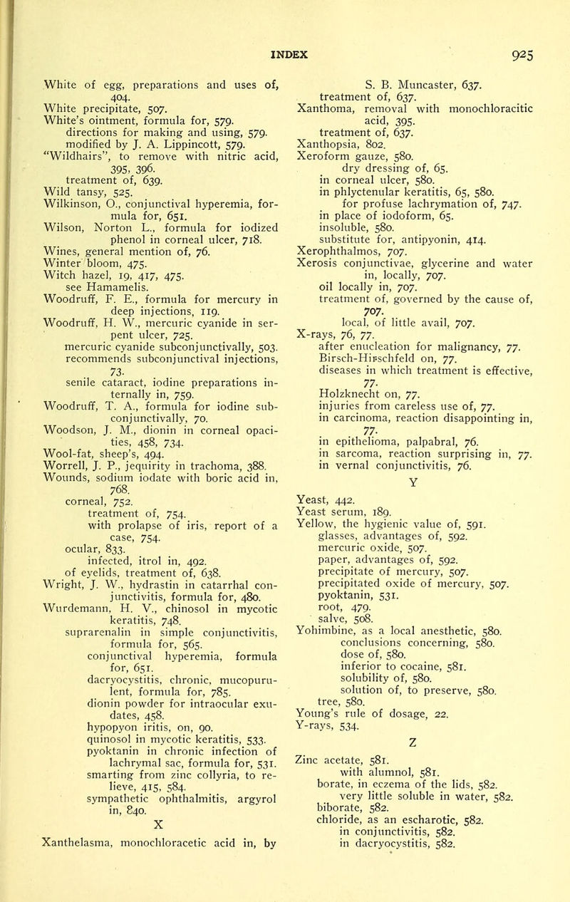 White of egg, preparations and uses of, 404. White precipitate, 507. White's ointment, formula for, 579. directions for making and using, 579. modified by J. A. Lippincott, 579. Wildhairs, to remove with nitric acid, 395, 396. treatment of, 639. Wild tansy, 525. Wilkinson, O., conjunctival hyperemia, for- mula for, 651. Wilson, Norton L., formula for iodized phenol in corneal ulcer, 718. Wines, general mention of, 76. Winter bloom, 475. Witch hazel, 19, 417, 475. see Hamamelis. Woodruff, F. E., formula for mercury in deep injections, 119. Woodruff, H. W., mercuric cyanide in ser- pent ulcer, 725. mercuric cyanide subconjunctivally, 503. recommends subconjunctival injections, 73. senile cataract, iodine preparations in- ternally in, 759. Woodruff, T. A,, formula for iodine sub- conjunctivally, 70. Woodson, J. M., dionin in corneal opaci- ties, 458, 734. Wool-fat, sheep's, 494. Worrell, J. P., jequirity in trachoma, 388. Wounds, sodium iodate with boric acid in, 768. corneal, 752. treatment of, 754. with prolapse of iris, report of a case, 754. ocular, 833. infected, itrol in, 492. of eyelids, treatment of, 638. Wright, J. W., hydrastin in catarrhal con- junctivitis, formula for, 480. Wurdemann, H. V., chinosol in mycotic keratitis, 748. suprarenalin in simple conjunctivitis, formula for, 565. conjunctival hyperemia, formula for, 651. dacryocystitis, chronic, mucopuru- lent, formula for, 785. dionin powder for intraocular exu- dates, 458. hypopyon iritis, on, 90. quinosol in mycotic keratitis, 533. pyoktanin in chronic infection of lachrymal sac, formula for, 531. smarting from zinc collyria, to re- lieve, 415, 584. sympathetic ophthalmitis, argyrol in, 840. X Xanthelasma, monochloracetic acid in, by S. B. Muncaster, 637. treatment of, 637. Xanthoma, removal with monochloracitic acid, 395- treatment of, 637. Xanthopsia, 802. Xeroform gauze, 580. dry dressing of, 65. in corneal ulcer, 580. in phlyctenular keratitis, 65, 580. for profuse lachrymation of, 747. in place of iodoform, 65. insoluble, 580. substitute for, antipyonin, 414. Xerophthalmos, 707. Xerosis conjunctivae, glycerine and water in, locally, 707. oil locally in, 707. treatment of, governed by the cause of, 707. local, of little avail, 707. X-rays, 76, 77. after enucleation for malignancy, 77. Birsch-Hir-schfeld on, 77. diseases in which treatment is effective, 77- Holzknecht on, 77. injuries from careless use of, 77. in carcinoma, reaction disappointing in, 77. in epithelioma, palpabral, 76. in sarcoma, reaction surprising in, 77. in vernal conjunctivitis, 76. Y Yeast, 442. Yeast serum, 189. Yellow, the hygienic value of, 591. glasses, advantages of, 592. mercuric oxide, 507. paper, advantages of, 592. precipitate of mercury, 507. precipitated oxide of mercury, 507. pyoktanin, 531. root, 479. salve, 5c^. Yohimbine, as a local anesthetic, 580. conclusions concerning, 580. dose of, 580. inferior to cocaine, 581. solubility of, 580. solution of, to preserve, 580. tree, 580. Young's rule of dosage, 22. Y-rays, 534. Z Zinc acetate, 581. with alumnol, 581. borate, in eczema of the lids, 582. very little soluble in water, 582. biborate, 582. chloride, as an escharotic, 582. in conjunctivitis, 582. in dacryocystitis, 582.
