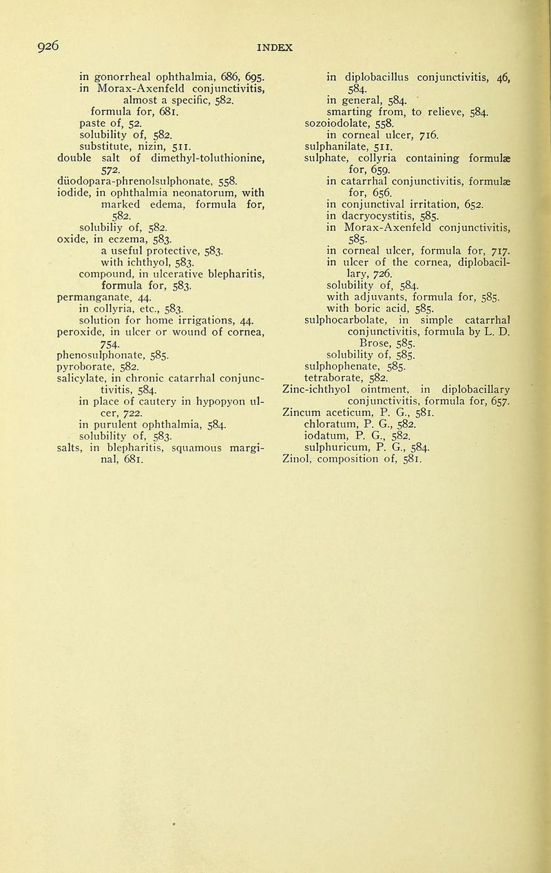 in gonorrheal ophthalmia, 686, 695. in Morax-Axenfeld conjunctivitis, almost a specific, 582. formula for, 681. paste of, 52. solubility of, 582. substitute, nizin, 511. double salt of dimethyl-toluthionine, 572. diiodopara-phrenolsulphonate, 558. iodide, in ophthalmia neonatorum, with marked edema, formula for, 582. solubiliy of, 582. oxide, in eczema, 583. a useful protective, 583. with ichthyol, 583. compound, in ulcerative blepharitis, formula for, 583. permanganate, 44. in collyria, etc., 583. solution for home irrigations, 44. peroxide, in ulcer or wound of cornea, 754. phenosulphonate, 585. pyroborate, 582. salicylate, in chronic catarrhal conjunc- tivitis, 584. in place of cautery in hypopyon ul- cer, 722. in purulent ophthalmia, 584. solubility of, 583. salts, in blepharitis, squamous margi- nal, 681. in diplobacillus conjunctivitis, 46, 584. in general, 584. smarting from, to relieve, 584. sozoiodolate, 558. in corneal ulcer, 716. sulphanilate, 511. sulphate, collyria containing formulae for, 659. in catarrhal conjunctivitis, formulae for, 656. in conjunctival irritation, 652. in dacryocystitis, 585. in Morax-Axenfeld conjunctivitis, 58s. in corneal ulcer, formula for, 717. in ulcer of the cornea, diplobacil- lary, 726. solubility of, 584. with adjuvants, formula for, 585. with boric acid, 585. sulphocarbolate, in simple catarrhal conjunctivitis, formula by L. D. Brose, 585. solubility of, 585. sulphophenate, 585. tetraborate, 582. Zinc-ichthyol ointment, in diplobacillary conjunctivitis, formula for, 657. Zincum aceticum, P. G., 581. chloratum, P. G., 582. iodatum, P. G., 582. sulphuricum, P. G., 584. Zinol, composition of, 581.