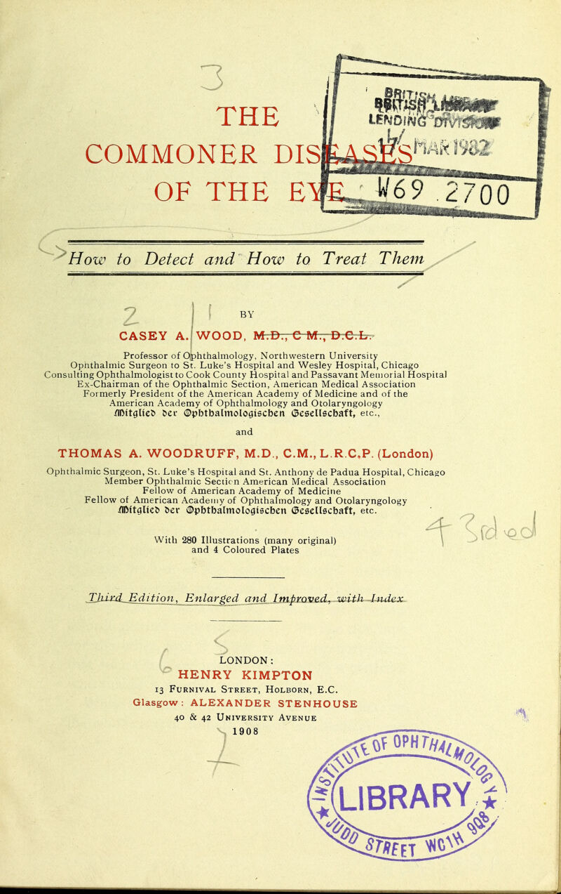 3 THE COMMONER DIS OF THE E How to Detect and How to Treat Them z CASEY A. BY WOOD, M-^rrC-Mr;-D.C L. Professor of Ophthalmology, Northwestern University Ophthalmic Surgeon to St. Luke's Hospital and Wesley Hospital, Chicago Consulting Ophthalmologist to Cook County Hospital and Passavant Memorial Hospital Ex-Chairman of the Ophthalmic Section, American Medical Association Formerly President of the American Academy of Medicine and of the American Academy of Ophthalmology and Otolaryngology /ilMtglieb t>ec ©pbtbalmoloaiscben ©esellscbaft, etc., and THOMAS A. WOODRUFF, M.D., CM., L.R.C.P. (London) Ophthalmic Surgeon, St. Luke's Hospital and St. Anthony de Padua Hospital, Chicago Member Ophthalmic Section American Medical Association Fellow of American Academy of Medicine Fellow of American Academy of Ophthalmology and Otolaryngology /IJMtciltet> l>er ©pbtbalmologiecben ©esellscbaft, etc. With 280 Illustrations (many original) and 4 Coloured Plates mm ^0 tulition, Enlarged and Improved, with Index LONDON: HENRY KIMPTON 13 Furnival Street, Holborn, E.C. Glasgow: ALEXANDER STENHOUSE 40 & 42 University Avenue 1908 g(LlBRARY$