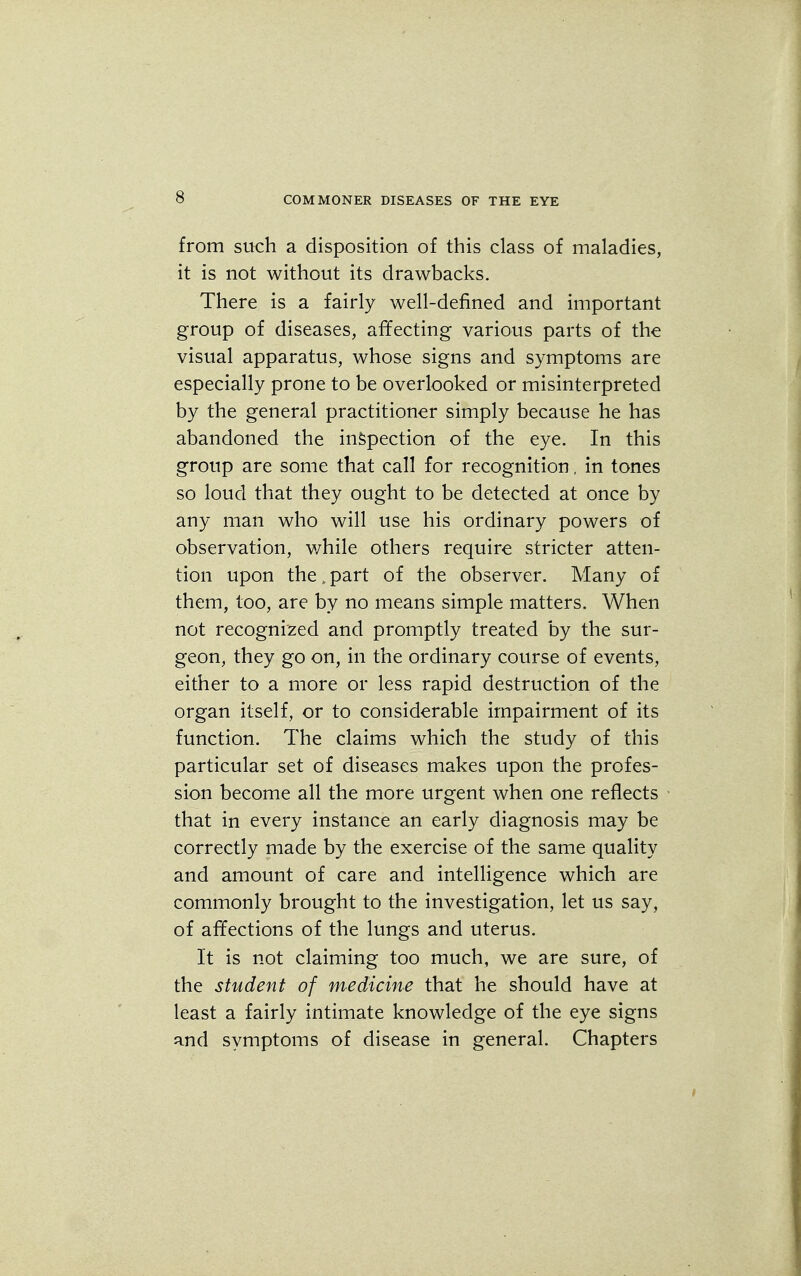 from such a disposition of this class of maladies, it is not without its drawbacks. There is a fairly well-defined and important group of diseases, affecting various parts of the visual apparatus, whose signs and symptoms are especially prone to be overlooked or misinterpreted by the general practitioner simply because he has abandoned the inspection of the eye. In this group are some that call for recognition, in tones so loud that they ought to be detected at once by any man who will use his ordinary powers of observation, while others require stricter atten- tion upon the. part of the observer. Many of them, too, are by no means simple matters. When not recognized and promptly treated by the sur- geon, they go on, in the ordinary course of events, either to a more or less rapid destruction of the organ itself, or to considerable impairment of its function. The claims which the study of this particular set of diseases makes upon the profes- sion become all the more urgent when one reflects that in every instance an early diagnosis may be correctly made by the exercise of the same quality and amount of care and intelligence which are commonly brought to the investigation, let us say, of affections of the lungs and uterus. It is not claiming too much, we are sure, of the student of medicine that he should have at least a fairly intimate knowledge of the eye signs and symptoms of disease in general. Chapters