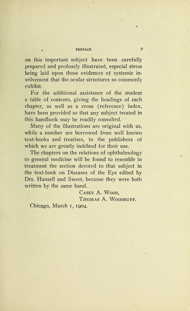 f on this important subject have been carefully prepared and profusely illustrated, especial stress being laid upon those evidences of systemic in- volvement that the ocular structures so commonly exhibit. For the additional assistance of the student a table of contents, giving the headings of each chapter, as well as a cross (reference) index, have been provided so that any subject treated in this handbook may be readily consulted. Many of the illustrations are original with us, while a number are borrowed from well known text-books and treatises, to the publishers of which we are greatly indebted for their use. The chapters on the relations of ophthalmology to general medicine will be found to resemble in treatment the section devoted to that subject in the text-book on Diseases of the Eye edited by Drs. Hansell and Sweet, because they were both written by the same hand. Casey A. Wood, Thomas A. Woodruff. Chicago, March i, 1004.