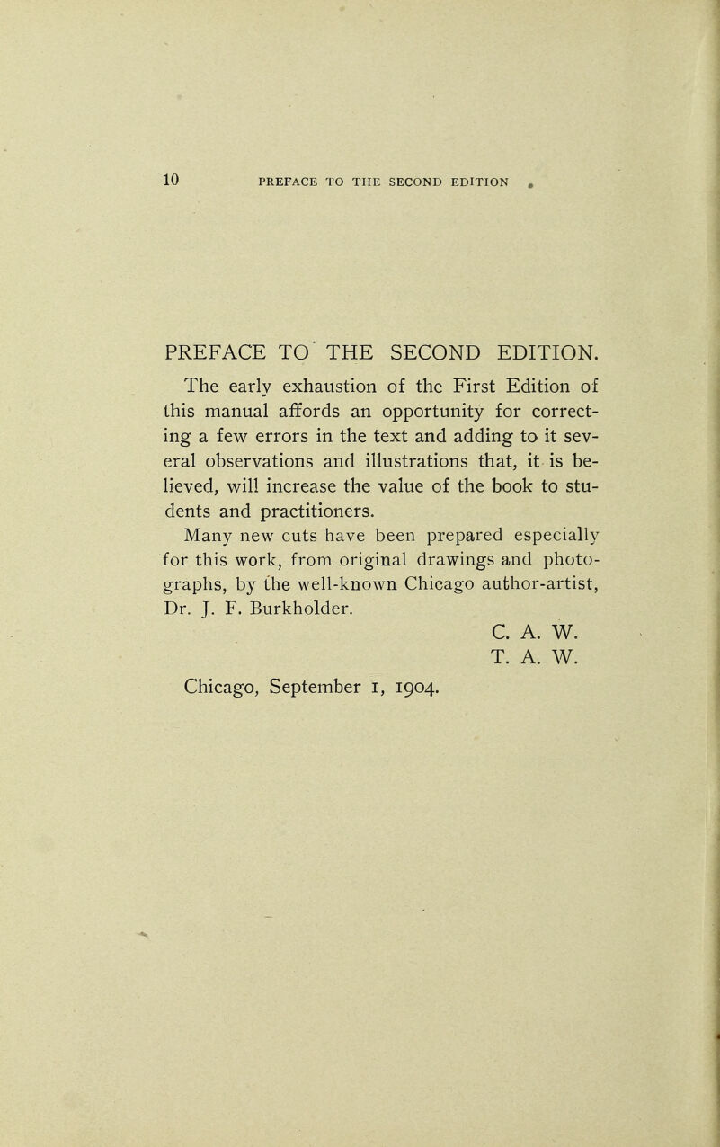 PREFACE TO THE SECOND EDITION , PREFACE TO' THE SECOND EDITION. The early exhaustion of the First Edition of this manual affords an opportunity for correct- ing a few errors in the text and adding to it sev- eral observations and illustrations that, it is be- lieved, will increase the value of the book to stu- dents and practitioners. Many new cuts have been prepared especially for this work, from original drawings and photo- graphs, by the well-known Chicago author-artist, Dr. J. F. Burkholder. C. A. W. T. A. W.