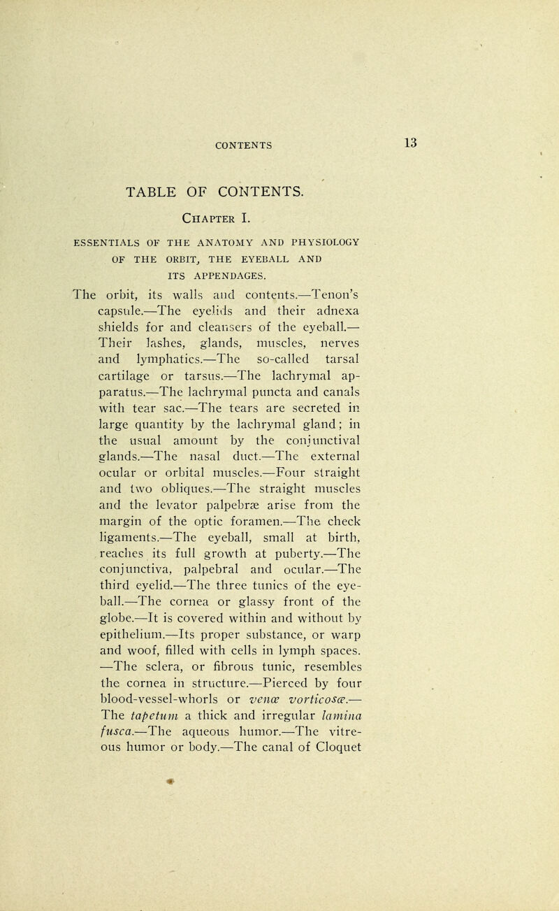 TABLE OF CONTENTS. Chapter I. ESSENTIALS OF THE ANATOMY AND PHYSIOLOGY OF THE ORBIT, THE EYEBALL AND ITS APPENDAGES. The orbit, its walls and contents.—Tenon's capsule.—The eyelids and their adnexa shields for and cleansers of the eyeball.— Their lashes, glands, muscles, nerves and lymphatics.—The so-called tarsal cartilage or tarsus.—The lachrymal ap- paratus.—The lachrymal puncta and canals with tear sac.—The tears are secreted in large quantity by the lachrymal gland; in the usual amount by the conjunctival glands.—The nasal duct.—The external ocular or orbital muscles.—Four straight and two obliques.—The straight muscles and the levator palpebral arise from the margin of the optic foramen.—The check ligaments.—The eyeball, small at birth, reaches its full growth at puberty.—The conjunctiva, palpebral and ocular.—The third eyelid.—The three tunics of the eye- ball.—The cornea or glassy front of the globe.—It is covered within and without by epithelium.—Its proper substance, or warp and woof, filled with cells in lymph spaces. —The sclera, or fibrous tunic, resembles the cornea in structure.—Pierced by four blood-vessel-whorls or vence vorticosce.— The tapetum a thick and irregular lamina fusca.—The aqueous humor.—The vitre- ous humor or body.—The canal of Cloquet