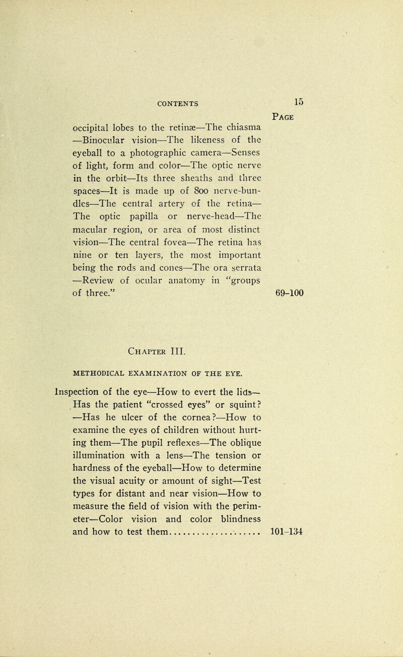 Page occipital lobes to the retinae—The chiasma —Binocular vision—The likeness of the eyeball to a photographic camera—Senses of light, form and color—The optic nerve in the orbit—Its three sheaths and three spaces—It is made up of 800 nerve-bun- dles—The central artery of the retina— The optic papilla or nerve-head—The macular region, or area of most distinct vision—The central fovea—The retina has nine or ten layers, the most important being the rods and cones—The ora serrata —Review of ocular anatomy in groups of three. 69-100 Chapter III. METHODICAL EXAMINATION OF THE EYE. Inspection of the eye—How to evert the lids- Has the patient crossed eyes or squint? —Has he ulcer of the cornea ?—How to examine the eyes of children without hurt- ing them—The pupil reflexes—The oblique illumination with a lens—The tension or hardness of the eyeball—How to determine the visual acuity or amount of sight—Test types for distant and near vision—How to measure the field of vision with the perim- eter—Color vision and color blindness and how to test them 101-134