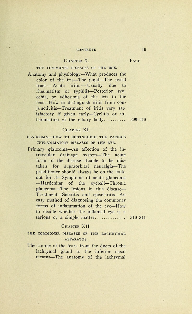 Chapter X. Page THE COMMONER DISEASES OF THE IRIS. Anatomy and physiology—What produces the color of the iris—The pupil—The uveal tract — Acute iritis — Usually due to rheumatism or syphilis—Posterior syn- echia, or adhesions of the iris to the lens—How to distinguish iritis from con- junctivitis—Treatment of iritis very sat- isfactory if given early—Cyclitis or in- flammation of the ciliary body 306-318 Chapter XI. GLAUCOMA—HOW TO DISTINGUISH THE VARIOUS INFLAMMATORY DISEASES OF THE EYE. Primary glaucoma—An affection of the in- traocular drainage system—The acute form of the disease—Liable to be mis- taken for supraorbital neuralgia—The practitioner should always be on the look- out for it—Symptoms of acute glaucoma —Hardening of the eyeball—Chronic glaucoma—The lesions in this disease— Treatment—Scleritis and episcleritis—An easy method of diagnosing the commoner forms of inflammation of the eye—How to decide whether the inflamed eye is a serious or a simple matter 319-341 Chapter XII. THE COMMONER DISEASES OF THE LACHRYMAL APPARATUS. The course of the tears from the ducts of the lachrymal gland to the inferior nasal meatus—The anatomy of the lachrymal