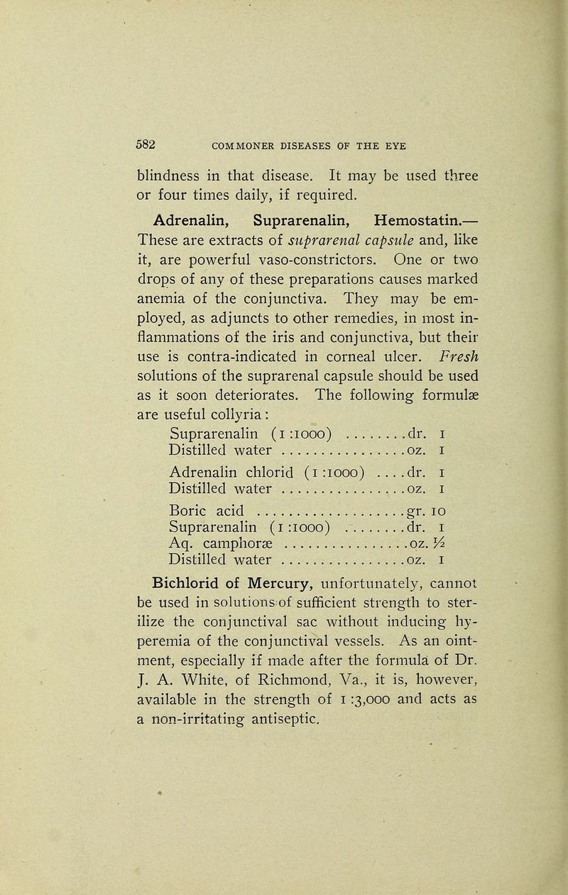 blindness in that disease. It may be used three or four times daily, if required. Adrenalin, Suprarenalin, Hemostatin.— These are extracts of suprarenal capsule and, like it, are powerful vaso-constrictors. One or two drops of any of these preparations causes marked anemia of the conjunctiva. They may be em- ployed, as adjuncts to other remedies, in most in- flammations of the iris and conjunctiva, but their use is contra-indicated in corneal ulcer. Fresh solutions of the suprarenal capsule should be used as it soon deteriorates. The following formulae are useful collyria: Suprarenalin (1:1000) dr. i Distilled water oz. I Adrenalin chlorid (1:1000) ....dr. 1 Distilled water oz. 1 Boric acid .. . gr. 10 Suprarenalin (1:1000) dr. 1 Aq. camphorse oz. lA Distilled water oz. 1 Bichlorid of Mercury, unfortunately, cannot be used in solutions^of sufficient strength to ster- ilize the conjunctival sac without inducing hy- peremia of the conjunctival vessels. As an oint- ment, especially if made after the formula of Dr. J. A. White, of Richmond, Va., it is, however, available in the strength of 1 :3,ooo and acts as a non-irritating antiseptic. 1