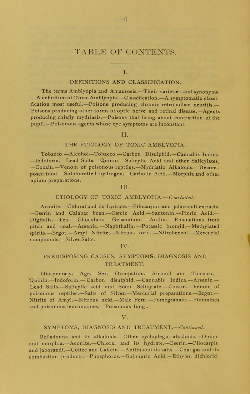 TABLE OF CONTENTS. i. DEFINITIONS AND CLASSIFICATION. The terms Amblyopia and Amaurosis.—Their varieties and synonyms. —A definition of Toxic Amblyopia.—Classification.—A symptomatic classi- fication most useful.—Poisons producing chronic retrobulbar neuritis.— Poisons producing other forms of optic nerve and retinal disease.—Agents producing chiefly mydriasis.—Poisons that bring about contraction of the pupil.—Poisonous agents whose eye symptoms are inconstant. II. THE ETIOLOGY OF TOXIC AMBLYOPIA. Tobacco.—Alcohol—Tobacco.—Carbon Disulphid.—Cannabis Indica. —Iodoform.—Lead Salts.—Quinin.—Salicylic Acid and other Salicylates, —Cocain.—Venom of poisonous reptiles.—Mydriatic Alkaloids.—Decom- posed food.—Sulphuretted hydrogen.—Carbolic Acid.—Morphia and other opium preparations. III. ETIOLOGY OF TOXIC AMBLYOPIA.—Concluded. Aconite.—Chloral and its hydrate.—Pilocarpin and jaborandi extracts. —Eserin and Calabar bean.—Osmic Acid.—Santonin.—Picric Acid.— Digitalis.—Tea. —Chocolate. —Gelsemium. —Anilin. —Emanations from pitch and coal.—Arsenic.—Naphthalin.—Potassic bromid.—Methylated spirits.—Ergot.—Amyl Nitrite.—Nitrous oxid. —Nitrobenzol.—Mercurial compounds.—Silver Salts. IV. PREDISPOSING CAUSES, SYMPTOMS, DIAGNOSIS AND TREATMENT. Idiosyncrasy.—Age.— Sex.— Occupation.— Alcohol and Tobacco.— Quinin.—Iodoform.— Carbon disulphid. —Cannabis Indica.—Arsenic.— Lead Salts.—Salicylic acid and Sodic Salicylate.—Cocain.—Venom of poisonous reptiles.—Salts of Silver.—Mercurial preparations.—Ergot.— Nitrite of Amyl.—Nitrous oxid.—Male Fern.—Pomegranate.—Ptomaines and poisonous leucomaines.—Poisonous fungi. V. SYMPTOMS, DIAGNOSIS AND TREATMENT.— Continued. Belladonna and its alkaloids.—Other cycloplegic alkaloids.—Opium and morphia.—Aconite.—Chloral and its hydrate.—Eserin.—Pilocarpin and jaborandi.—Coffee and Caffein.—Anilin and its salts.—Coal gas and its combustion products.—Phosphorus.—Sulphuric Acid.—Ethvlen dichlorid.