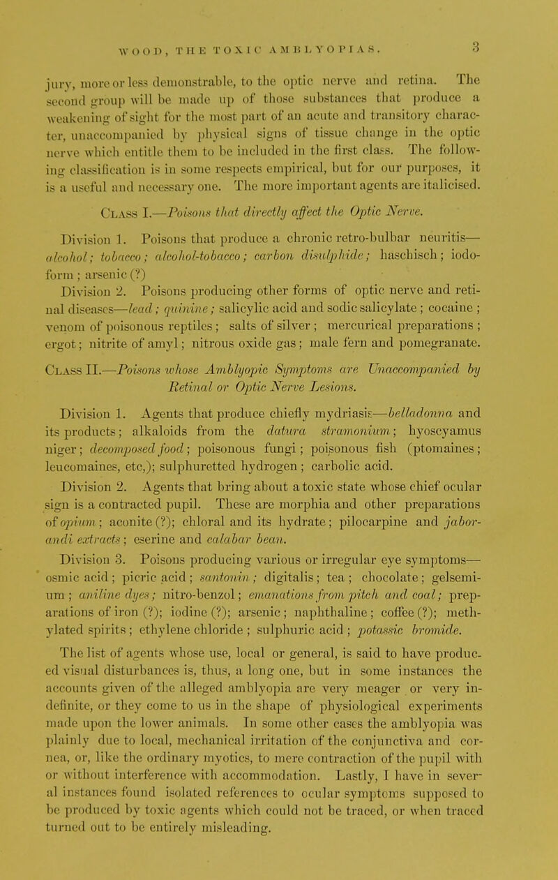 W () 0 J) , THE TOX1 (' A M HLYOPI A S . jury, more or less demonstrable, to the optic nerve and retina. The second group will be made up of those substances that produce a weakening of sight for the most part of an acute and transitory charac- ter, unaccompanied by physical signs of tissue change in the optic nerve winch entitle them to be included in the first class. The follow- ing classification is in some respects empirical, but for our purposes, it is a useful and necessary one. The more important agents are italicised. Class I.—Poisons that directly affect the Optic Nerve. Division 1. Poisons that produce a chronic retro-bulbar neuritis— alcohol; tobacco; alcohol-tobacco; carbon dimlphide; haschisch; iodo- form ; arsenic (?) Division 2. Poisons producing other forms of optic nerve and reti- nal diseases—lead; quinine; salicylic acid and sodicsalicylate ; cocaine ; venom of poisonous reptiles ; salts of silver ; mercurical preparations ; ergot; nitrite of amyl; nitrous oxide gas ; male fern and pomegranate. Class II.—Poisons whose Amblyopic Symptoms are Unaccompanied by Retinal or Optic Nerve Lesion*. Division 1. Agents that produce chiefly mydriasis—belladonna and its products; alkaloids from the datura stramonium; hyoscyamus niger; decomposed food; poisonous fungi; poisonous fish (ptomaines; leuconiaines, etc,); sulphuretted hydrogen ; carbolic acid. Division 2. Agents that bring about atoxic state whose chief ocular sign is a contracted pupil. These are morphia and other preparations of opium; aconite(?); chloral and its hydrate; pilocarpine and jabor- andi extracts', eserine and calabar bean. Division 3. Poisons producing various or irregular eye symptoms— osmic acid ; picric acid; santonin; digitalis; tea; chocolate; gelsemi- um ; aniline dyes; nitro-benzol; emanation* from pitch and coal; prep- arations of iron (?); iodine (?); arsenic; naphthaline; coffee (?); meth- ylated spirits; ethylene chloride ; sulphuric acid ; ])otassic bromide. The list of agents whose use, local or general, is said to have produc- ed visual disturbances is, thus, a long one, but in some instances the accounts given of the alleged amblyopia are very meager or very in- definite, or they come to us in the shape of physiological experiments made upon the lower animals. In some other cases the amblyopia was plainly due to local, mechanical irritation of the conjunctiva and cor- nea, or, like the ordinary myotics, to mere contraction of the pupil with or without interference with accommodation. Lastly, I have in sever- al instances found isolated references to ocular symptoms supposed to be produced by toxic agents which could not be traced, or when traced turned out to be entirely misleading.