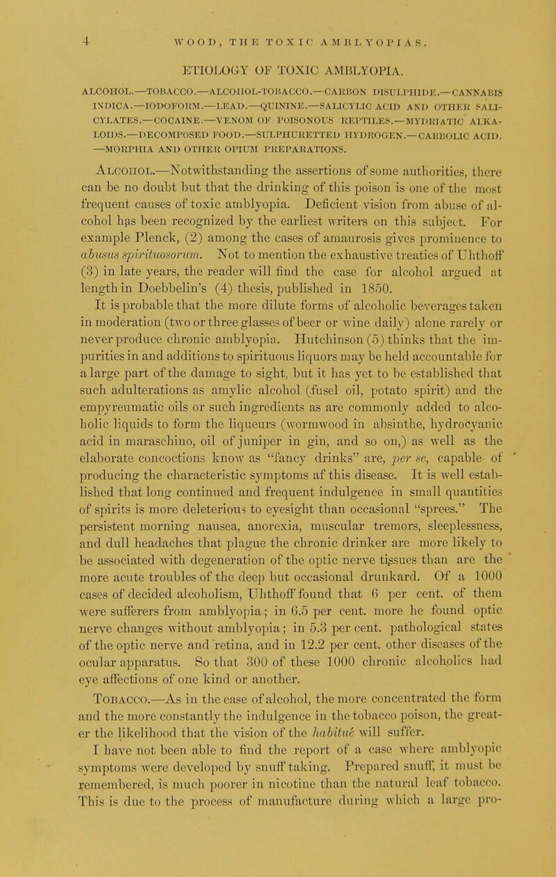 ETIOLOGY OF TOXIC AMBLYOPIA. ALCOHOL.—TOHACCO.—ALCOIIOL-TOHACCO.— CARBON DISULPHIDE.—CANNABIS IXDICA.—IODOFORM.—LEAD.—QUININE.—SALICYLIC ACID AND OTIIKIi SALI- CYLATES.—COCAINE.—VENOM OF POISONOUS REPTILES.—MYDRIATIC ALKA- LOIDS.—DECOMPOSED FOOD.—SULPHURETTED HYDROGEN.—CARBOLIC ACID. —MORPHIA AND OTHER OPIUM PREPARATIONS. Alcohol.—Notwithstanding the assertions of some authorities, there can be no doubt but that the drinking of this poison is one of the most frequent causes of toxic amblyopia. Deficient vision from abuse of al- cohol has been recognized by the earliest writers on this subject. For example Plenck, (2) among the cases of amaurosis gives prominence to abusus spirituosorum. Not to mention the exhaustive treaties of Uhthoff (3) in late years, the reader will find the case for alcohol argued at length in Doebbelin's (4) thesis, published in 1850. It is probable that the more dilute forms of alcoholic beverages taken in moderation (two or three glasses of beer or wine daily) alone rarely or never produce chronic amblyopia. Hutchinson (5) thinks that the im- purities in and additions to sjnrituous liquors may be held accountable for a large part of the damage to sight, but it has yet to be established that such adulterations as amylic alcohol (fusel oil, potato spirit) and the empyreumatic oils or such ingredients as are commonly added to alco- holic liquids to form the liqueurs (wormwood in absinthe, hydrocyanic acid in maraschino, oil of juniper in gin, and so on,) as well as the elaborate concoctions know as fancy drinks are, per se, capable of producing the characteristic symptoms af this disease. It is well estab- lished that long continued and frequent indulgence in small quantities of spirits is more deleterious to eyesight than occasional sprees. The persistent morning nausea, anorexia, muscular tremors, sleeplessness, and dull headaches that plague the chronic drinker are more likely to be associated with degeneration of the optic nerve tissues than are the more acute troubles of the deep but occasional drunkard. Of a 1000 cases of decided alcoholism, Uhthoff found that 6 per cent, of them were sufferers from amblyopia; in 6.5 per cent, more he found optic nerve changes without amblyopia; in 5.3 per cent, pathological states of the optic nerve and retina, and in 12.2 per cent, other diseases of the ocular apparatus. So that 300 of these 1000 chronic alcoholics had eye affections of one kind or another. Tobacco.—As in the case of alcohol, the more concentrated the form and the more constantly the indulgence in the tobacco poison, the great- er the likelihood that the vision of the habitue will sutler. I have not been able to find the report of a case where amblyopic symptoms were developed by snuff taking. Prepared snuff, it must be remembered, is much poorer in nicotine than the natural leaf tobacco. This is due to the process of manufacture during w hich a large pro-