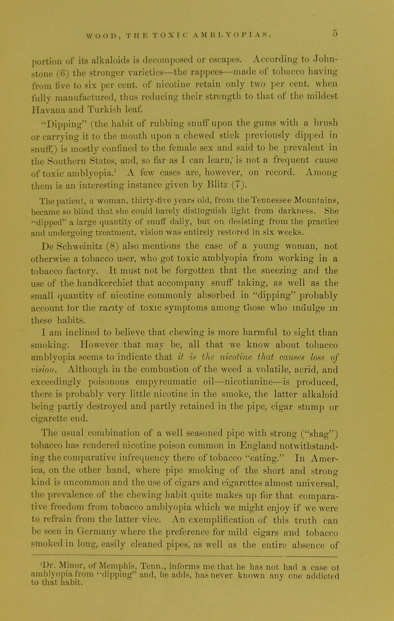 \V O 0 V , T II K TOXI C A MBLYOPIAS, portion of its alkaloids is decomposed or escapes. According to John- stone (ti) the stronger varieties—the rappees—made of tobacco having from five to six per cent, of nicotine retain only two per cent, when fully manufactured, thus reducing their strength to that of the mildest Havana and Turkish leaf. Dipping (the habit of rubbing snuff upon the gums with a brush or carrying it to the mouth upon a chewed stick previously dipped in snuff,) is mostly confined to the female sex and said to be prevalent in the Southern States, and, so far as I can learn, is not a frequent cause of toxic amblyopia.1 A few cases are, however, on record. Among them is an interesting instance given by Blitz (7). The patient, a woman, thirty-five years old, from the Tennessee Mountains, became so blind that she could barely distinguish light from darkness. She dipped a large quantity of snuff daily, but on desisting from the practice and undergoing treatment, vision was entirely restored in six weeks. De Schweinitz (8) also mentions the case of a young woman, not otherwise a tobacco user, who got toxic amblyopia from working in a tobacco factory. It must not be forgotten that the sneezing and the use of the handkerchief that accompany snuff' taking, as well as the small quantity of nicotine commonly absorbed in dipping probably account for the rarity ot toxic symptoms among those who indulge m these habits. I am inclined to believe that chewing is more harmful to sight than sun iking. However that may be, all that we know about tobacco amblyopia seems to indicate that it is the nicotine that causes loss of vision. Although in the combustion of the weed a volatile, acrid, and exceedingly poisonous empyreumatic oil—nicotianine—is produced, there is probably very little nicotine in the smoke, the latter alkaloid being partly destroyed and partly retained in the pipe, cigar stump or cigarette end. The usual combination of a well seasoned pipe with strong (shag) tobacco has rendered nicotine poison common in England notwithstand- ing the comparative infrequency there of tobacco eating. In Amer- ica, on the other hand, where pipe smoking of the short and strong kind is uncommon and the use of cigars and cigarettes almost universal, the prevalence of the chewing habit quite makes up for that compara- tive freed from tobacco amblyopia which we might enjoy if we were to refrain from the latter vice. An exemplification of this truth can be seen in Germany where the preference for mild cigars and tobacco smoked in long, easily cleaned pipes; as well as the entire absence of 'Dr. Minor, of Memphis, Tenn., informs me that he has not had a case ot amblyopia from dipping and, he adds, has never known any one addicted to that habit.