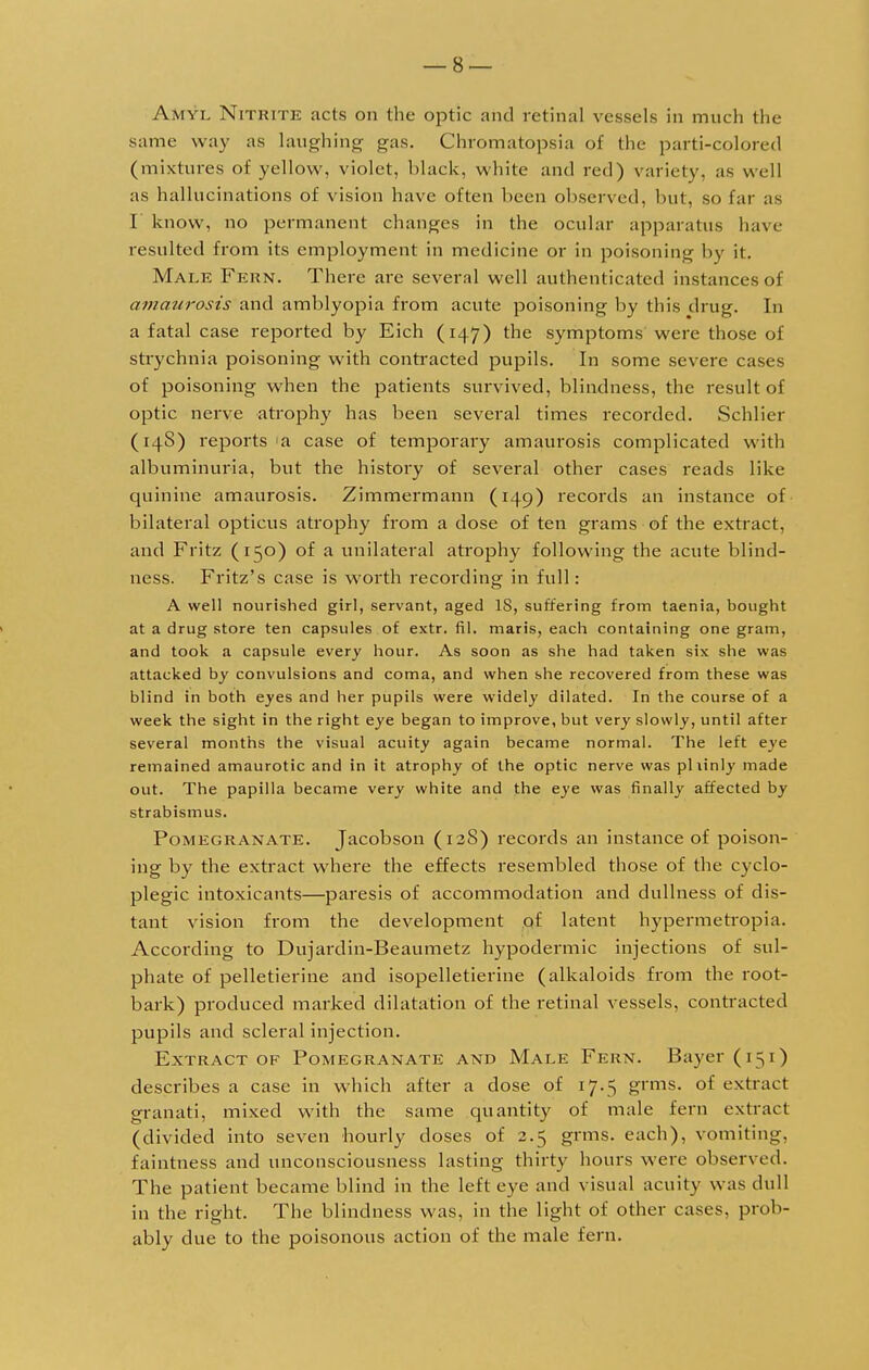 Amyl Nitkite acts on the optic and retinal vessels in much the same way as laughing gas. Chromatopsia of the parti-colored (mixtures of yellow, violet, black, white and red) variety, as well as hallucinations of vision have often been observed, but, so far as I know, no permanent changes in the ocular apparatus have resulted from its employment in medicine or in poisoning by it. Male Pern. There are several well authenticated instances of amaurosis and amblyopia from acute poisoning by this drug. In a fatal case reported by Eich (147) the symptoms were those of strychnia poisoning with contracted pupils. In some severe cases of poisoning when the patients survived, blindness, the result of optic nerve atrophy has been several times recorded. Schlicr (14S) reports <a case of temporally amaurosis complicated with albuminuria, but the history of several other cases reads like quinine amaurosis. Zimmermann (149) records an instance of bilateral opticus atrophy from a dose of ten grams of the extract, and Fritz (150) of a unilateral atrophy following the acute blind- ness. Fritz's case is worth recording in full: A well nourished girl, servant, aged IS, suffering from taenia, bought at a drug store ten capsules of extr. fil. maris, each containing one gram, and took a capsule every hour. As soon as she had taken six she was attacked by convulsions and coma, and when she recovered from these was blind in both eyes and her pupils were widely dilated. In the course of a week the sight in the right eye began to improve, but very slowly, until after several months the visual acuity again became normal. The left eye remained amaurotic and in it atrophy of the optic nerve was pliinly made out. The papilla became very white and the eye was finally affected by strabismus. Pomegranate. Jacobson (12S) records an instance of poison- ing by the extract where the effects resembled those of the cyclo- plegic intoxicants—paresis of accommodation and dullness of dis- tant vision from the development of latent hypermetropia. According to Dujardin-Beaumetz hypodermic injections of sul- phate of pelletierine and isopelletierine (alkaloids from the root- bark) produced marked dilatation of the retinal vessels, contracted pupils and scleral injection. Extract of Pomegranate and Male Fern. Bayer (151) describes a case in which after a dose of 17.5 grms. of extract granati, mixed with the same quantity of male fern extract (divided into seven hourly doses of 2.5 grms. each), vomiting, faintness and unconsciousness lasting thirty hours were observed. The patient became blind in the left eye and visual acuity was dull in the right. The blindness was, in the light of other cases, prob- ably due to the poisonous action of the male fern.