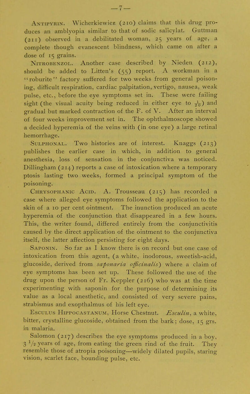 duces au amblyopia similar to that of sodic salicylat. Guttman (311) observed in a debilitated woman, 25 years of age, a complete though evanescent blindness, which came on after a dose of 15 grains. Nitrobknzol. Another case described by Nieden (212), should be added to Litten's (55) report. A workman in a roburite factory suffered for two weeks from general poison- ing, difficult respiration, cardiac palpitation, vertigo, nausea, weak pulse, etc., before the eye symptoms set in. These were failing sight (the visual acuity being reduced in either eye to -fa) and gradual but marked contraction of the F. of V. After an interval of four weeks improvement set in. The ophthalmoscope showed a decided hyperemia of the veins with (in one eye) a large retinal hemorrhage. Sulphoxal. Two histories are of interest. Knaggs (213) publishes the earlier case in which, in addition to general anesthesia, loss of sensation in the conjunctiva was noticed. Dillingham (214) reports a case of intoxication where a temporary ptosis lasting twro weeks, formed a principal symptom of the poisoning. Chrysophanic Acid. A. Trousseau (215) has recorded a case where alleged eye symptoms followed the application to the skin of a 10 per cent ointment. The inunction produced an acute hyperemia of the conjunction that disappeared in a few hours. This, the writer found, differed entirely from the conjunctivitis caused by the direct application of the ointment to the conjunctiva itself, the latter affection persisting for eight days. Saponin. So far as I know there is on record but one case of intoxication from this agent, (a white, inodorous, sweetish-acid, glucoside, derived from saponaria officinalis} where a claim of eye symptoms has been set up. These followed the use of the drug upon the person of Fr. Keppler (216) who was at the time experimenting with saponin for the purpose of determining its value as a local anesthetic, and consisted of very severe pains, strabismus and exopthalmus of his left eye. Esculus Hippocastanum, Horse Chestnut. Esculin, a white, bitter, crystalline glucoside, obtained from the bark; dose, 15 grs. in malaria. Salomon (217) describes the eye symptoms produced in a boy, 3 l/i years of age, from eating the green rind of the fruit. They resemble those of atropia poisoning—widely dilated pupils, staring vision, scarlet face, bounding pulse, etc.