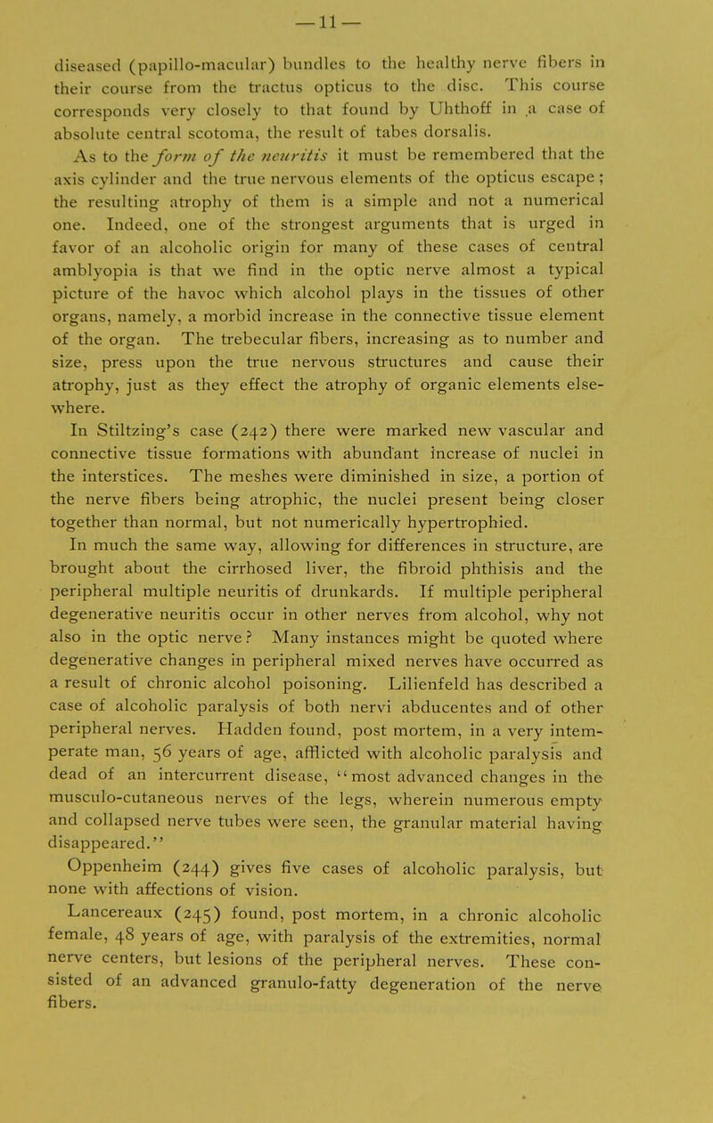 diseased (papillo-macular) bundles to the healthy nerve fibers in their course from the tractus opticus to the disc. This course corresponds very closely to that found by Uhthoff in a case of absolute central scotoma, the result of tabes dorsalis. As to the form of the neuritis it must be remembered that the axis cylinder and the true nervous elements of the opticus escape; the resulting atrophy of them is a simple and not a numerical one. Indeed, one of the strongest arguments that is urged in favor of an alcoholic origin for many of these cases of central amblyopia is that we find in the optic nerve almost a typical picture of the havoc which alcohol plays in the tissues of other organs, namely, a morbid increase in the connective tissue element of the organ. The trebecular fibers, increasing as to number and size, press upon the true nervous structures and cause their atrophy, just as they effect the atrophy of organic elements else- where. In Stiltzing's case (242) thei'e were marked new vascular and connective tissue formations with abundant increase of nuclei in the interstices. The meshes were diminished in size, a portion of the nerve fibers being atrophic, the nuclei present being closer together than normal, but not numerically hyperfrophied. In much the same way, allowing for differences in structure, are brought about the cirrhosed liver, the fibroid phthisis and the peripheral multiple neuritis of drunkards. If multiple peripheral degenerative neuritis occur in other nerves from alcohol, why not also in the optic nerve ? Many instances might be quoted where degenerative changes in peripheral mixed nerves have occurred as a result of chronic alcohol poisoning. Lilienfeld has described a case of alcoholic paralysis of both nervi abducentes and of other peripheral nerves. Hadden found, post mortem, in a very intem- perate man, 56 years of age, afflicted with alcoholic paralysis and dead of an intercurrent disease,  most advanced changes in the musculo-cutaneous nerves of the legs, wherein numerous empty and collapsed nerve tubes were seen, the granular material having disappeared. Oppenheim (244) gives five cases of alcoholic paralysis, but none with affections of vision. Lancereaux (245) found, post mortem, in a chronic alcoholic female, 48 years of age, with paralysis of the extremities, normal nerve centers, but lesions of the peripheral nerves. These con- sisted of an advanced granulo-fatty degeneration of the nerve fibers.