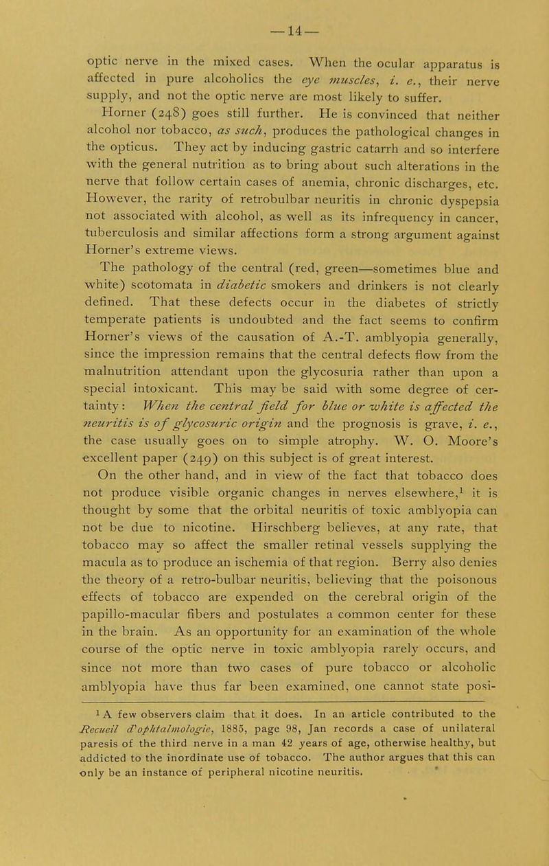 optic nerve in the mixed cases. When the ocular apparatus is affected in pure alcoholics the eye muscles, i. e., their nerve supply, and not the optic nerve are most likely to suffer. Horner (248) goes still further. He is convinced that neither alcohol nor tobacco, as such, produces the pathological changes in the opticus. They act by inducing gastric catarrh and so interfere with the general nutrition as to bring about such alterations in the nerve that follow certain cases of anemia, chronic discharges, etc. However, the rarity of retrobulbar neuritis in chronic dyspepsia not associated with alcohol, as well as its infrequency in cancer, tuberculosis and similar affections form a strong argument against Horner's extreme views. The pathology of the central (red, green—sometimes blue and white) scotomata in diabetic smokers and drinkers is not clearly defined. That these defects occur in the diabetes of strictly temperate patients is undoubted and the fact seems to confirm Horner's views of the causation of A.-T. amblyopia generally, since the impression remains that the central defects flow from the malnutrition attendant upon the glycosuria rather than upon a special intoxicant. This may be said with some degree of cer- tainty: When the central field for blue or-white is affected the neuritis is of glycosuric origin and the prognosis is grave, i. e., the case usually goes on to simple atrophy. W. O. Moore's excellent paper (249) on this subject is of great interest. On the other hand, and in view of the fact that tobacco does not produce visible organic changes in nerves elsewhere,1 it is thought by some that the orbital neuritis of toxic amblyopia can not be due to nicotine. Hirschberg believes, at any rate, that tobacco may so affect the smaller retinal vessels supplying the macula as to produce an ischemia of that region. Berry also denies the theory of a retro-bulbar neuritis, believing that the poisonous effects of tobacco are expended on the cerebral origin of the papillo-macular fibers and postulates a common center for these in the brain. As an opportunity for an examination of the whole course of the optic nerve in toxic amblyopia rarely occurs, and since not more than two cases of pure tobacco or alcoholic amblyopia have thus far been examined, one cannot state posi- 1 A few observers claim that it does. In an article contributed to the Jlccuail cVophtalniologic, 1885, page 98, Jan records a case of unilateral paresis of the third nerve in a man 42 years of age, otherwise healthy, but addicted to the inordinate use of tobacco. The author argues that this can only be an instance of peripheral nicotine neuritis.