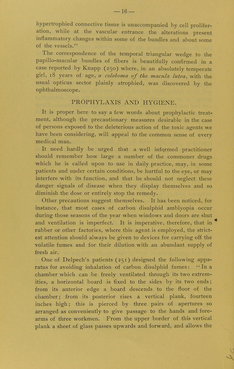 hypertrophied connective tissue is unaccompanied by cell prolifer- ation, while at the vascular entrance the alterations present inflammatory changes within some of the bundles and about some of the vessels. The correspondence of the temporal triangular wedge to the papillo-macular bundles of fibers is beautifully confirmed in a case reported by Knapp (250) where, in an absolutely temperate girl, iS years of age, a coloboma of the macula lutea, with the usual opticus sector plainly atrophied, was discovered by the ophthalmoscope. PROPHYLAXIS AND HYGIENE. It is proper here to say a few words about prophylactic treat- ment, although the precautionary measures desirable in the case of persons exposed to the deleterious action of the toxic agents we have been considering, will appeal to the common sense of every medical man. It need hardly be urged that a well infqrmed practitioner should remember how large a number of the commoner drugs which he is called upon to use in daily practice, may, in some patients and under certain conditions, be hurtful to the eye, or may interfere with its function, and that he should not neglect these danger signals of disease when they display themselves and so diminish the dose or entirely stop the remedy. Other precautions suggest themselves. It has been noticed, for instance, that most cases of carbon disulphid amblyopia occur during those seasons of the year when windows and doors are shut and ventilation is imperfect. It is imperative, therefore, that in rubber or other factories, where this agent is employed, the strict- est attention should always be given to devices for carrying off the volatile fumes and for their dilution with an abundant supply of fresh air. One of Delpech's patients (251) designed the following appa- ratus for avoiding inhalation of carbon disulphid fumes: In a chamber which can be freely ventilated through its two extrem- ities, a horizontal board is fixed to the sides by its two ends; from its anterior edge a board descends to the floor of the chamber; from its posterior rises a vertical plank, fourteen inches high; this is pierced by three pairs of apertures so arranged as conveniently to give passage to the hands and fore- arms of three workmen. From the upper border of this vertical plank a sheet of glass passes upwards and forward, and allows the
