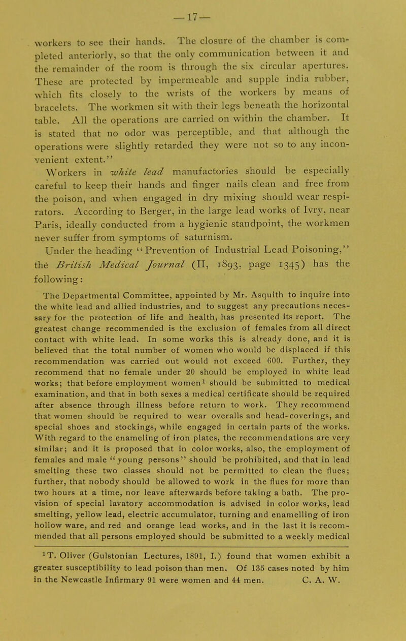 workers to see their hands. The closure of the chamber is com- pleted anteriorly, so that the only communication between it and the remainder of the room is through the six circular apertures. These are protected by impermeable and supple india rubber, which fits closely to the wrists of the workers by means of bracelets. The workmen sit with their legs beneath the horizontal table. All the operations are carried on within the chamber. It is stated that no odor was perceptible, and that although the operations were slightly retarded they were not so to any incon- venient extent. Workers in white lead manufactories should be especially careful to keep their hands and finger nails clean and free from the poison, and when engaged in dry mixing should wear respi- rators. According to Berger, in the large lead works of Ivry, near Paris, ideally conducted from a hygienic standpoint, the workmen never suffer from symptoms of saturnism. Under the heading Prevention of Industrial Lead Poisoning, the British Medical Journal (II, 1893. page 1345) has the following: The Departmental Committee, appointed by Mr. Asquith to inquire into the white lead and allied industries, and to suggest any precautions neces- sary for the protection of life and health, has presented its report. The greatest change recommended is the exclusion of females from all direct contact with white lead. In some works this is already done, and it is believed that the total number of women who would be displaced if this recommendation was carried out would not exceed 600. Further, they recommend that no female under 20 should be employed in white lead works; that before employment women1 should be submitted to medical examination, and that in both sexes a medical certificate should be required after absence through illness before return to work. They recommend that women should be required to wear overalls and head-coverings, and special shoes and stockings, while engaged in certain parts of the works. With regard to the enameling of iron plates, the recommendations are very similar; and it is proposed that in color works, also, the employment of females and male young persons should be prohibited, and that in lead smelting these two classes should not be permitted to clean the flues; further, that nobody should be allowed to work in the flues for more than two hours at a time, nor leave afterwards before taking a bath. The pro- vision of special lavatory accommodation is advised in color works, lead smelting, yellow lead, electric accumulator, turning and enamelling of iron hollow ware, and red and orange lead works, and in the last it is recom- mended that all persons employed should be submitted to a weekly medical *T. Oliver (Gulstonian Lectures, 1891, I.) found that women exhibit a greater susceptibility to lead poison than men. Of 135 cases noted by him in the Newcastle Infirmary 91 were women and 44 men. C. A. W.