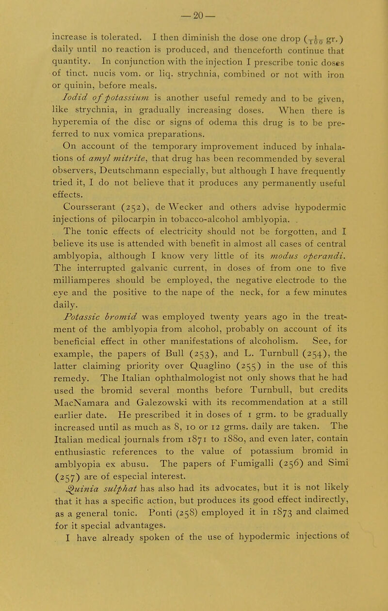 increase is tolerated. I then diminish the dose one drop gr.) daily until no reaction is produced, and thenceforth continue that quantity. In conjunction with the injection I prescribe tonic doses of tinct. nucis vom. or liq. strychnia, combined or not with iron or quinin, before meals. Iodid of potassium is another useful remedy and to be given, like strychnia, in gradually increasing doses. When there is hyperemia of the disc or signs of odema this drug is to be pre- ferred to nux vomica preparations. On account of the temporary improvement induced by inhala- tions of amyl mitrite, that drug has been recommended by several observers, Deutschmann especially, but although I have frequently tried it, I do not believe that it produces any permanently useful effects. Coursserant (252), de Wecker and others advise hypodermic injections of pilocarpin in tobacco-alcohol amblyopia. . The tonic effects of electricity should not be forgotten, and I believe its use is attended with benefit in almost all cases of central amblyopia, although I know very little of its modus operandi. The interrupted galvanic current, in doses of from one to five milliamperes should be employed, the negative electrode to the eye and the positive to the nape of the neck, for a few minutes daily. Potassic bromid was employed twenty years ago in the treat- ment of the amblyopia from alcohol, probably on account of its beneficial effect in other manifestations of alcoholism. See, for example, the papers of Bull (253), and L. Turnbull (254), the latter claiming priority over Quaglino (255) in the use of this remedy. The Italian ophthalmologist not only shows that he had used the bromid several months before Turnbull, but credits MacNamara and Galezowski with its recommendation at a still earlier date. He prescribed it in doses of 1 grm. to be gradually increased until as much as 8, 10 or 12 grms. daily are taken. The Italian medical journals from 1871 to 1880, and even later, contain enthusiastic references to the value of potassium bromid in amblyopia ex abusu. The papers of Fumigalli (256) and Simi (257) are of especial interest. ®)uinia sulphat has also had its advocates, but it is not likely that it has a specific action, but produces its good effect indirectly, as a general tonic. Ponti (258) employed it in 1873 and claimed for it special advantages. I have already spoken of the use of hypodermic injections of