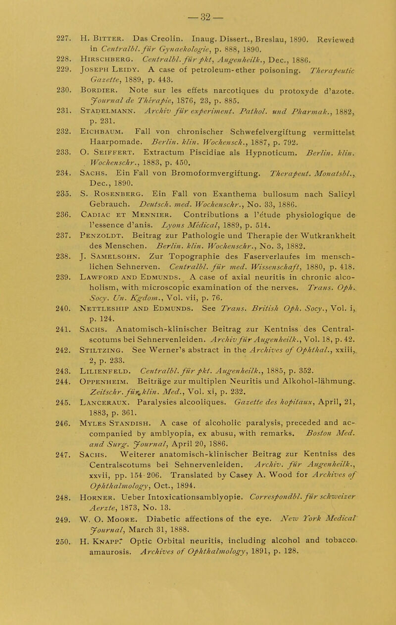 227. H. Bitter. Das Creolin. Inaug. Dissert., Breslau, 1890. Reviewed in Centralbl, fUr Gynaekologic, p. 888, 1890. 228. H irs cud erg. Centralbl'. fur pktAugenheilk., Dec, 1886. 229. Joseph Leidy. A case of petroleum-ether poisoning. Therapeutic Gazette, 1889, p. 443. 230. Bordier. Note sur les effets narcotiques du protoxyde d'azote. Journal de Therapie, 1876, 23, p. 885. 231. Stadelmann. Archiv fur experiment. Pathol, und J'l/armak., 1882, p. 231. 232. Eichbaum. Fall von chronischer Schwefelvergiftung vermittelst Haarpomade. Berlin, klin. Wochcusch., 1887, p. 792. 233. O. Seiffert. Extractum Piscidiae als Hypnoticum. Berlin, klin. Wochenschr., 1883, p. 450. 234. Sachs. Ein Fall von Bromoformvergiftung. Therapeut. Monatsbl., Dec, 1890. 235. S. Rosenberg. Ein Fall von Exanthema bullosum nach Salicyl Gebrauch. Deutsch. med. Wochenschr., No. 33, 1886. 236. Cadiac et Mennier. Contributions a l'etude ptvysiologique de l'essence d'anis. Lyons Medical, 1889, p. 514. 237. Penzoldt. Beitrag zur Pathologie und Therapie der Wutkrankheit des Menschen. Berlin, klin. Wochenschr., No. 3, 1882. 238. J. Samelsohn. Zur Topographie des Faserverlaufes im mensch- lichen Sehnerven. Centralbl. filr med. Wissenschafl, 1880, p. 418. 239. Lawford and Edmunds. A case of axial neuritis in chronic alco- holism, with microscopic examination of the nerves. Trans. Oph. Socy. Un. Kgdom., Vol. vii, p. 76. 240. Nettleship and Edmunds. See Trans. British Oph. Socy., Vol. i,. p. 124. 241. Sachs. Anatomisch-klinischer Beitrag zur Kentniss des Central- scotums bei Sehnervenleiden. Archiv filr Augenheilk., Vol. 18, p. 42. 242. Stiltzing. See Werner's abstract in the Archives of Ophthal., xxiii, 2, p. 233. 243. Lilienfeld. Centralbl. filr pkt. Augenheilk., 1885, p. 352. 244. Oppenheim. Beitrage zur multiplen Neuritis und Alkohol-lahmung. Zeitschr.fur^klin. Med., Vol. xi, p. 232. 245. Lanceraux. Paralysies alcooliques. Gazette des hopitaux, April, 21, 1883, p. 361. 246. Myles Standish. A case of alcoholic paralysis, preceded and ac- companied by amblyopia, ex abusu, with remarks. Boston Med. and Surg. Journal, April 20, 1886. 247. Sachs. Weiterer anatomisch-klinischer Beitrag zur Kentniss des Centralscotums bei Sehnervenleiden. Archiv. fur Augenheilk., xxvii, pp. 154-206. Translated by Casey A. Wood for Archives of Ophthalmology, Oct., 1894. 248. Horner. Ueber Intoxicationsamblyopie. Correspondbl. fur sch-Mcizer Aerzte, 1873, No. 13. 249. W. O. Moore. Diabetic affections of the eye. Nc-.v York Medical Journal, March 31, 1888. 250. H. Knapp.* Optic Orbital neuritis, including alcohol and tobacco. amaurosis. Archives of Ophthalmology, 1891, p. 128.