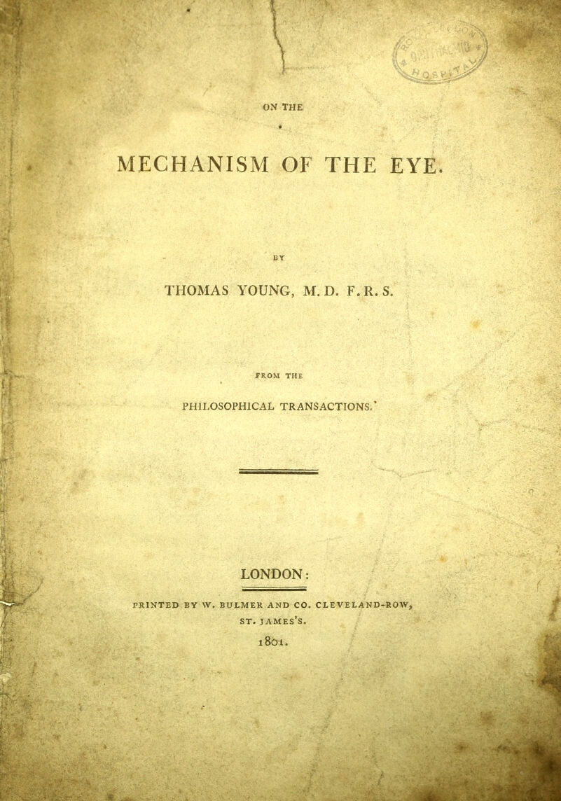 MECHANISM OF THE EYE. BY THOMAS YOUNG, M. D. F.R. S. FROM THE PHILOSOPHICAL TRANSACTIONS.' PRINTED BY W. LONDON: BULMER AND CO. CLEVELAND-ROW, ST. JAMES'S. l801.