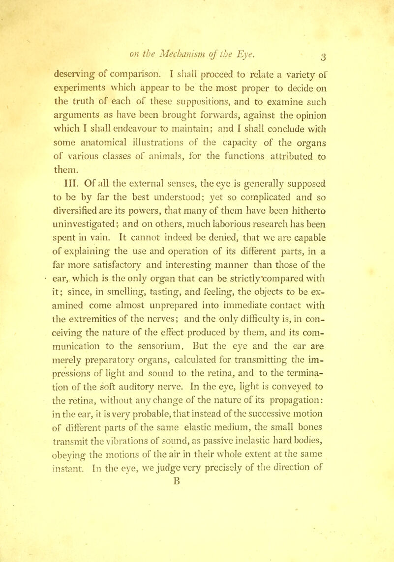 deserving of comparison. I shall proceed to relate a variety of experiments which appear to be the most proper to decide on the truth of each of these suppositions, and to examine such arguments as have been brought forwards, against the opinion which I shall endeavour to maintain; and I shall conclude with some anatomical illustrations of the capacity of the organs of various classes of animals, for the functions attributed to them. III. Of all the external senses, the eye is generally supposed to be by far the best understood; yet so complicated and so diversified are its powers, that many of them have been hitherto uninvestigated; and on others, much laborious research has been spent in vain. It cannot indeed be denied, that we are capable of explaining the use and operation of its different parts, in a far more satisfactory and interesting manner than those of the ear, which is the only organ that can be strictly'compared with it; since, in smelling, tasting, and feeling, the objects to be ex- amined come almost unprepared into immediate contact with the extremities of the nerves; and the only difficulty is, in con- ceiving the nature of the effect produced by them, and its com- munication to the sensorium, But the eye and the ear are merely preparatory organs, calculated for transmitting the im- pressions of light and sound to the retina, and to the termina- tion of the soft auditory nerve. In the eye, light is conveyed to the retina, without any change of the nature of its propagation: in the ear, it is very probable, that instead of the successive motion of different parts of the same elastic medium, the small bones transmit the vibrations of sound, as passive inelastic hard bodies, obeying the motions of the air in their whole extent at the same instant In the eye, we judge very precisely of the direction of B