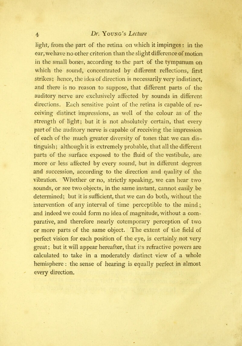 light, from the part of the retina on which it impinges: in the ear, we have no other criterion than the slight difference of motion in the small bones, according to the part of the tympanum on which the sound, concentrated by different reflections, first strikes; hence, the idea of direction is necessarily very indistinct, and there is no reason to suppose, that different parts of the auditory nerve are exclusively affected by sounds in different directions. Each sensitive point of the retina is capable of re- ceiving distinct impressions, as well of the colour as of the strength of light; but it is not absolutely certain, that every part of the auditory nerve is capable of receiving the impression of each of the much greater diversity of tones that we can dis- tinguish; although it is extremely probable, that all the different parts of the surface exposed to the fluid of the vestibule, are more or less affected by every sound, but in different degrees and succession, according to the direction and quality of the vibration. Whether or no, strictly speaking, we can hear two sounds, or see two objects, in the same instant, cannot easily be determined; but it is sufficient, that we can do both, without the intervention of any interval of time perceptible to the mind; and indeed we could form no idea of magnitude, without a com- parative, and therefore nearly cotemporary perception of two or more parts of the same object. The extent of the field of perfect vision for each position of the eye, is certainly not very great; but it will appear hereafter, that its refractive powers are calculated to take in a moderately distinct view of a whole hemisphere: the sense of hearing is equally perfect in almost every direction.