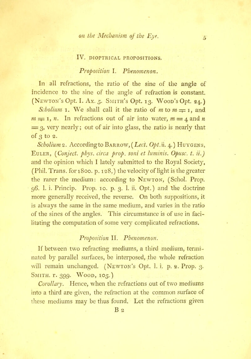 IV. DIOPTRICAL PROPOSITIONS. Proposition I. Phenomenon. In all refractions, the ratio of the sine of the angle of incidence to the sine of the angle of refraction is constant. (Newton's Opt. I. Ax. 5. Smith's Opt. 13. Wood's Opt. 24.) Scholium 1. We shall call it the ratio of mto ?n=*= 1, and m =p: 1, n. In refractions out of air into water, m = 4 and n = 3, very nearly; out of air into glass, the ratio is nearly that of 3 to 2. Scholiums. According to Barrow, [Led. Opt. ii. 4.) Huygens, Euler, {Conject. phys. circa prop, soni et luminis. Opusc. t. ii.) and the opinion which I lately submitted to the Royal Society, (Phil. Trans. foriSoo. p. 128,) the velocity of light is the greater the rarer the medium: according to Newton, (Schol. Prop. 96. 1. i. Princip. Prop. 10. p. 3. 1. ii. Opt.) and the doctrine more generally received, the reverse. On both suppositions, it is always the same in the same medium, and varies in the ratio of the sines of the angles. This circumstance is of use in faci- litating the computation of some very complicated refractions. Proposition II. Phenomenon. If between two refracting mediums, a third medium, termi- nated by parallel surfaces, be interposed, the whole refraction will remain unchanged. (Newton's Opt. 1. i. p. 2. Prop. 3. Smith, r. 399. Wood, 105.) Corollary. Hence, when the refractions out of two mediums into a third are given, the refraction at the common surface of these mediums may be thus found. Let the refractions given B 2