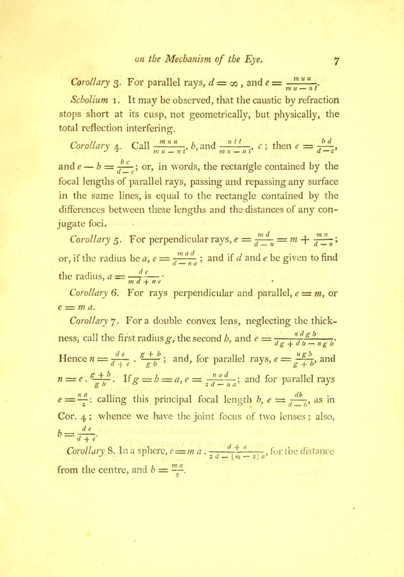 Corollary 3. For parallel rays, d = 00, and e = . Scholium 1. It may be observed, that the caustic by refraction stops short at its cusp, not geometrically, but physically, the total reflection interfering. Corollary 4. Call muu „ 6, and  * * c ; then * = -p^-, and ? — 6 == jzrc'-> or> m words, the rectartgle contained by the focal lengths of parallel rays, passing and repassing any surface in the same lines, is equal to the rectangle contained by the differences between these lengths and the distances of any con- jugate foci. Corollary 5. For perpendicular rays, e = p^ = m-\- pzTt '■> or, if the radius be a, e = ,mad ; and if d and e be given to find ' ' d — n a 0 the radius, a = —7—— • m a -f n e Corollary 6. For rays perpendicular and parallel, e = m, or e — ma. Corollary*]. For a double convex lens, neglecting the thick- ness, call the first radius g, the second h. and e = , f.eb Hence n = -7^- . s-^p- ; and, for parallel rays, e = -~r, and dg-\-db-~ngh llel rays, n = c . • lfg = b = a, e = ^ 7p^n g; and for parallel rays e=24: calling this principal focal length b, e =as in Cor. 4 ; whence we have the joint focus of two lenses; also, de b d + e Corollary 8. In a sphere, e = ma. 2 d __ ^pzrjj-^ {or me distance from the centre, and b — —■ 2'