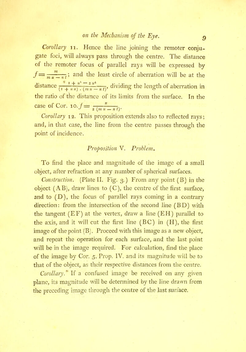 Corollary 11. Hence the line joining the remoter conju- gate foci, will always pass through the centre. The distance of the remoter focus of parallel rays will be expressed by f= mum_nt' anc* tne *east circle of aberration will be at the distance (1 + *U). nty dividing the length of aberration in the ratio of the distance of its limits from the surface. In the case of Cor. 10. /= ——- -. ° z \m u — nty Corollary 12. This proposition extends also to reflected rays; and, in that case, the line from the centre passes through the point of incidence. Proposition V. Problem* To find the place and magnitude of the image of a small object, after refraction at any number of spherical surfaces. Construction. (Plate II. Fig. 3.) From any point (B) in the object (AB), draw lines to (C), the centre of the first surface, and to (D), the focus of parallel rays coming in a contrary direction: from the intersection of the second line (BD) with the tangent (EF) at the vertex, draw a line (EH) parallel to the axis, and it will cut the first line (BC) in (H), the first image of the point (B). Proceed with this image as a new object, and repeat the operation for each surface, and the last point will be in the image required. For calculation, find the place of the image by Cor. 5. Prop. IV. and its magnitude will be to that of the object, as their respective distances from the centre. Corollary.* If a confused image be received on any given plane, its magnitude will be determined by the line drawn from the preceding image through the centre of the last surface,