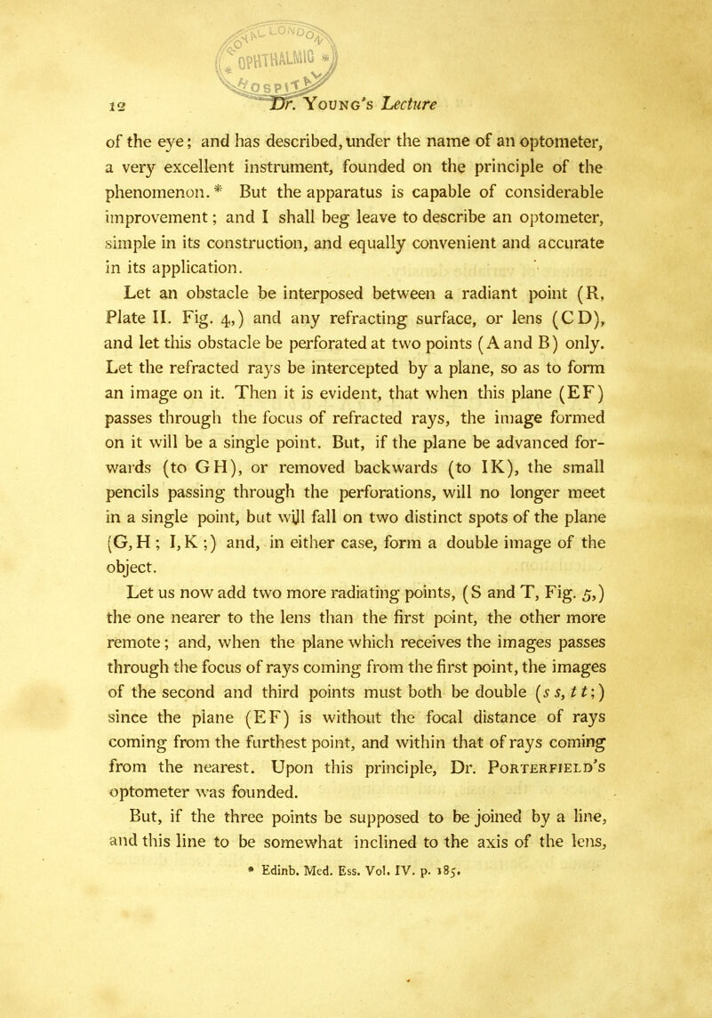 of the eye; and has described, under the name of an optometer, a very excellent instrument, founded on the principle of the phenomenon.* But the apparatus is capable of considerable improvement; and I shall beg leave to describe an optometer, simple in its construction, and equally convenient and accurate in its application. Let an obstacle be interposed between a radiant point (R, Plate II. Fig. 4,) and any refracting surface, or lens (CD), and let this obstacle be perforated at two points (A and B) only. Let the refracted rays be intercepted by a plane, so as to form an image on it. Then it is evident, that when this plane (EF) passes through the focus of refracted rays, the image formed on it will be a single point. But, if the plane be advanced for- wards (to GH), or removed backwards (to IK), the small pencils passing through the perforations, will no longer meet in a single point, but wijl fall on two distinct spots of the plane (G, H ; I, K ;) and, in either case, form a double image of the object. Let us now add two more radiating points, (S and T, Fig. 5,) the one nearer to the lens than the first point, the other more remote; and, when the plane which receives the images passes through the focus of rays coming from the first point, the images of the second and third points must both be double (s s, tt;) since the plane (EF) is without the focal distance of rays coming from the furthest point, and within that of rays coming from the nearest. Upon this principle, Dr. Porterfield's optometer was founded. But, if the three points be supposed to be joined by a line, and this line to be somewhat inclined to the axis of the lens, • Edinb. Med. Ess. Vol. IV. p. 185.