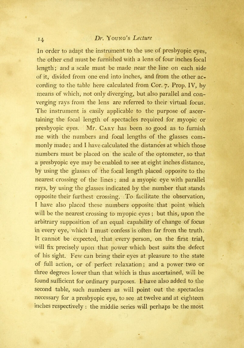 In order to adapt the instrument to the use of presbyopic eyes, the other end must be furnished with a lens of four inches focal length; and a scale must be made near the line on each side of it, divided from one end into inches, and from the other ac- cording to the table here calculated from Cor. 7. Prop. IV, by means of which, not only diverging, but also parallel and con- verging rays from the lens are referred to their virtual focus. The instrument is easily applicable to the purpose of ascer- taining the focal length of spectacles required for myopic or presbyopic eyes. Mr. Cary has been so good as to furnish me with the numbers and focal lengths of the glasses com- monly made; and I have calculated the distances at which those numbers must be placed on the scale of the optometer, so that a presbyopic eye may be enabled to see at eight inches distance, by using the glasses of the focal length placed opposite to the nearest crossing of the lines; and a myopic eye with parallel rays, by using the glasses indicated by the number that stands opposite their furthest crossing. To facilitate the observation, I have also placed these numbers opposite that point which will be the nearest crossing to myopic eyes ; but this, upon the arbitrary supposition of an equal capability of change of focus in every eye, which I must confess is often far from the truth. It cannot be expected, that every person, on the first trial, will fix precisely upon that power which best suits the defect of his sight. Few can bring their eyes at pleasure to the state of full action, or of perfect relaxation; and a power two or three degrees lower than that which is thus ascertained, will be found sufficient for ordinary purposes. I-have also added to the second table, such numbers as will point out the spectacles necessary far a presbyopic eye, to see at twelve and at eighteen inches respectively : the middle series will perhaps be the most