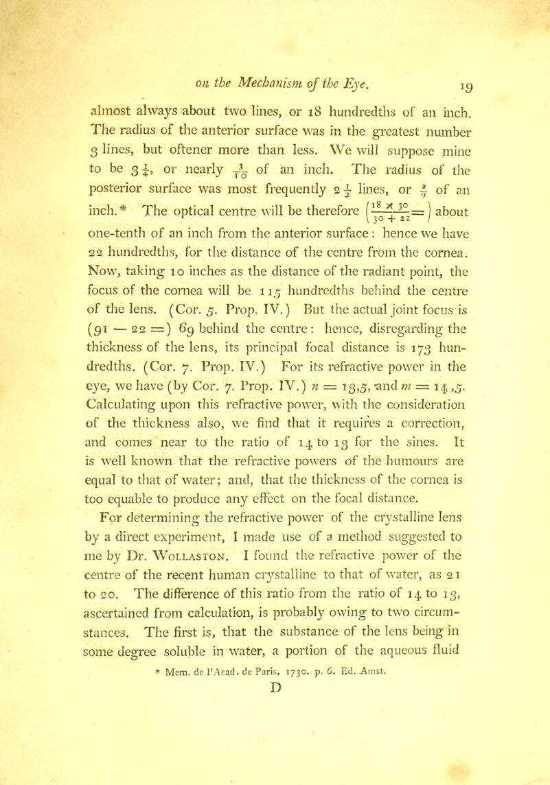 almost always about two lines, or 18 hundredths of an inch. The radius of the anterior surface was in the greatest number 3 lines, but oftener more than less. We will suppose mine to be 3^, or nearly -X of an inch. The radius of the posterior surface was most frequently lines, or J of an inch.* The optical centre will be therefore f18 * 30 = ) about 1 \ 30 + 22 / one-tenth of an inch from the anterior surface : hence we have 22 hundredths, for the distance of the centre from the cornea. Now, taking 10 inches as the distance of the radiant point, the focus of the cornea will be 115 hundredths behind the centre of the lens. (Cor. 5. Prop. IV.) But the actual joint focus is (91 — 22 =) 6g behind the centre: hence, disregarding the thickness of the lens, its principal focal distance is 173 hun- dredths. (Cor. 7. Prop. IV.) For its refractive power in the eye, we have (by Cor. 7. Prop. IV.) n = 13,5, and m = 14, ,5. Calculating upon this refractive power, with the consideration of the thickness also, we find that it requires a correction, and comes near to the ratio of 14 to 13 for the sines. It is well known that the refractive powers of the humours are equal to that of water; and, that the thickness of the cornea is too equable to produce any effect on the focal distance. For determining the refractive power of the crystalline lens by a direct experiment, I made use of a method suggested to me by Dr. Wollaston. I found the refractive power of the centre of the recent human crystalline to that of water, as 21 to 20. The difference of this ratio from the ratio of 14 to 13, ascertained from calculation, is probably owing to two circum- stances. The first is, that the substance of the lens being in some degree soluble in water, a portion of the aqueous fluid * Mem. de l'Acad. de Paris, 1730. p. 6. Ed. Amsr. D