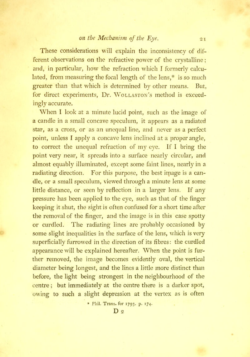 These considerations will explain the inconsistency of dif- ferent observations on the refractive power of the crystalline: and, in particular, how the refraction which I formerly calcu- lated, from measuring the focal length of the lens,* is so much greater than that which is determined by other means. But, for direct experiments, Dr. Wollaston's method is exceed- ingly accurate. When I look at a minute lucid point, such as the image of a candle in a small concave speculum, it appears as a radiated star, as a cross, or as an unequal line, and never as a perfect point, unless I apply a concave lens inclined at a proper angle, to correct the unequal refraction of my eye. If I bring the point very near, it spreads into a surface nearly circular, and almost equably illuminated, except some faint lines, nearly in a radiating direction. For this purpose, the best image is a can- dle, or a small speculum, viewed through a minute lens at some little distance, or seen by reflection in a larger lens. If any pressure has been applied to the eye, such as that of the finger keeping it shut, the sight is often confused for a short time after the removal of the finger, and the image is in this case spotty or curdled. The radiating lines are probably occasioned by some slight inequalities in the surface of the lens, which is very superficially furrowed in the direction of its fibres: the curdled appearance will be explained hereafter. When the point is fur- ther removed, the image becomes evidently oval, the vertical diameter being longest, and the lines a little more distinct than before, the light being strongest in the neighbourhood of the centre; but immediately at the centre there is a darker spot, owing to such a slight depression at the vertex as is often • Phil. Trans, for 1793. p. 174. D 2