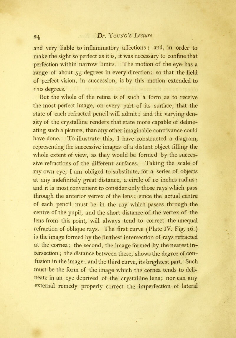 and very liable to inflammatory affections; and, in order to make the sight so perfect as it is, it was necessary to confine that perfection within narrow limits. The motion of the eye has a range of about 55 degrees in every direction; so that the field of perfect vision, in succession, is by this motion extended to 110 degrees. But the whole of the retina is of such a form as to receive the most perfect image,, on every part of its surface, that the state of each refracted pencil will admit; and the varying den- sity of the crystalline renders that state more capable of deline- ating such a picture, than any other imaginable contrivance could have done. To illustrate this, I have constructed a diagram, representing the successive images of a distant object filling the whole extent of view, as they would be formed by the succes- sive refractions of the different surfaces. Taking the scale of my own eye, I am obliged to substitute, for a series of objects at any indefinitely great distance, a circle of 10 inches radius ; and it is most convenient to consider only those rays which pass through the anterior vertex of the lens ; since the actual centre of each pencil must be in the ray which passes through the centre of the pupil, and the short distance of the vertex of the lens from this point, will always tend to correct the unequal refraction of oblique rays. The first curve (Plate IV. Fig. 16.) is the image formed by the furthest intersection of rays refracted at the cornea; the second, the image formed by the nearest in- tersection; the distance between these, shows the degree of con- fusion in the image; and the third curve, its brightest part. Such must be the form of the image which the cornea tends to deli- neate in an eye deprived of the crystalline lens; nor can any external remedy properly correct the imperfection of lateral