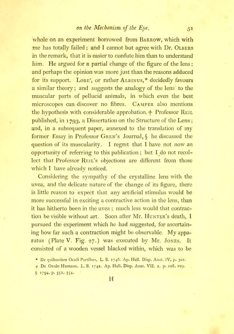 whole on an experiment borrowed from Barrow, which with me has totally failed ; and I cannot but agree with Dr. Olbers in the remark, that it is easier to confute him than to understand him. He argued for a partial change of the figure of the lens; and perhaps the opinion was more just than the reasons adduced for its support. Lobe', or rather Albinus,* decidedly favours a similar theory; and suggests the analogy of the lens; to the muscular parts of pellucid animals, in which even the best microscopes can discover no fibres. Camper also mentions the hypothesis with considerable approbation.-f- Professor Reil published, in 1793, a Dissertation on the Structure of the Lens; and, in a subsequent paper, annexed to the translation of my former Essay in Professor Gren's Journal, § he discussed the question of its muscularity. I regret that I have not now an opportunity of referring to this publication ; but I do not recol- lect that Professor Reil's objections are different from those which I have already noticed. Considering the sympathy of the crystalline lens with the uvea, and the delicate nature of the change of its figure, there is little reason to expect that any artificial stimulus would be more successful in exciting a contractive action in the lens, than it has hitherto been in the uvea ; much less would that contrac- tion be visible without art. Soon after Mr. Hunter's death, I pursued the experiment which he had suggested, for ascertain- ing how far such a contraction might be observable. My appa- ratus (Plate V. Fig. 27.) was executed by Mr. Jones. It consisted of a wooden vessel blacked within, which was to be * De quibusdam Oculi Partibus, L. B. 1746. Ap. Hall. Dlsp. Anat. IV. p. 301. f De Oculo Humano. L. B. 1742. Ap. Hall. Disp. Anat. VII. 2. p. 108, 109. § 1794- P- 352> 35+-  H