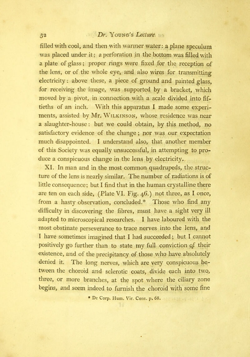 filled with cool, and then with warmer water: a plane speculum was placed under it; a perforation in the bottom was filled with a plate of glass; proper rings were fixed for the reception of the lens, or of the whole eye, and also wires for transmitting electricity: above these, a piece of ground and painted glass, for receiving the image, was supported by a bracket, which moved by a pivot, in connection with a scale divided into fif- tieths of an inch. With this apparatus I made some experi- ments, assisted by Mr. Wilkinson, whose residence was near a slaughter-house: but we could obtain, by this method, no satisfactory evidence of the change; nor was our expectation much disappointed. I understand also, that another member of this Society was equally unsuccessful, in attempting to pro- duce a conspicuous change in the lens by electricity. XI. In man and in the most common quadrupeds, the struc- ture of the lens is nearly similar. The number of radiations is of little consequence; but I find that in the human crystalline there are ten on each side, (Plate VI. Fig. 46.) not three, as I once, from a hasty observation, concluded.* Those who find any difficulty in discovering the fibres, must have a sight very ill adapted to microscopical researches. I have laboured with the most obstinate perseverance to trace nerves into the lens, and I have sometimes imagined that I had succeeded; but I cannot positively go further than to state my full conviction 0/ their existence, and of the precipitancy of those who have absolutely denied it. The long nerves, which are very conspicuous be- tween the choroid and sclerotic coats, divide each into two, three, or more branches, at the spot where the ciliary zone begins, and seem indeed to furnish the choroid with some fine • De Corp. Hum. Vir. Cons. p. 68.