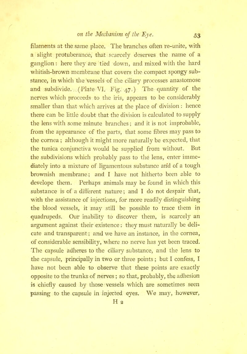 filaments at the same place. The branches often re-unite, with a slight protuberance, that scarcely deserves the name of a ganglion: here they are tied down, and mixed with the hard whitish-brown membrane that covers the compact spongy sub- stance, in which the vessels of the ciliary processes anastomose and subdivide. (Plate VI. Fig. 47.) The quantity of the nerves which proceeds to the iris, appears to be considerably smaller than that which arrives at the place of division : hence there can be little doubt that the division is calculated to supply the lens with some minute branches; and it is not improbable, from the appearance of the parts, that some fibres may pass to the cornea ; although it might more naturally be expected, that the tunica conjunctiva would be supplied from without. But the subdivisions which probably pass to the lens, enter imme- diately into a mixture of ligamentous substance and of a tough brownish membrane; and I have not hitherto been able to develope them. Perhaps animals may be found in which this substance is of a different nature; and I do not despair that, with the assistance of injections, for more readily distinguishing the blood vessels, it may still be possible to trace them in quadrupeds. Our inability to discover them, is scarcely an argument against their existence: they must naturally be deli- cate and transparent; and we have an instance, in the cornea, of considerable sensibility, where no nerve has yet been traced. The capsule adheres to the ciliary substance, and the lens to the capsule, principally in two or three points ; but I confess, I have not been able to observe that these points are exactly opposite to the trunks of nerves; so that, probably, the adhesion is chiefly caused by those vessels which are sometimes seen passing to the capsule in injected eyes. We may, however, H 2