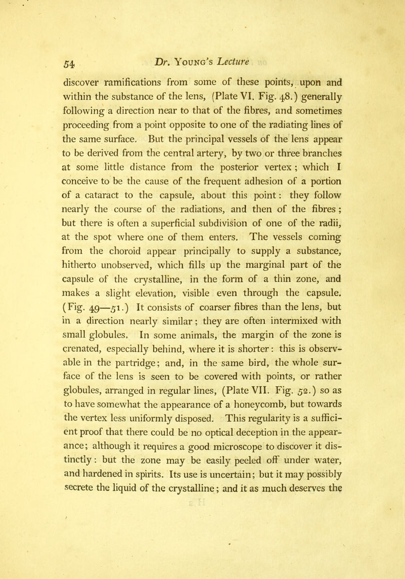 discover ramifications from some of these points, upon and within the substance of the lens, (Plate VI. Fig. 48.) generally following a direction near to that of the fibres, and sometimes proceeding from a point opposite to one of the radiating lines of the same surface. But the principal vessels of the lens appear to be derived from the central artery, by two or three branches at some little distance from the posterior vertex ; which I conceive to be the cause of the frequent adhesion of a portion of a cataract to the capsule, about this point: they follow nearly the course of the radiations, and then of the fibres; but there is often a superficial subdivision of one of the radii, at the spot where one of them enters. The vessels coming from the choroid appear principally to supply a substance, hitherto unobserved, which fills up the marginal part of the capsule of the crystalline, in the form of a thin zone, and makes a slight elevation, visible even through the capsule. (Fig. 49—51.) It consists of coarser fibres than the lens, but in a direction nearly similar; they are often intermixed with small globules, In some animals, the margin of the zone is crenated, especially behind, where it is shorter: this is observ- able in the partridge; and, in the same bird, the whole sur- face of the lens is seen to be covered with points, or rather globules, arranged in regular lines, (Plate VII. Fig. 52.) so as to have somewhat the appearance of a honeycomb, but towards the vertex less uniformly disposed. This regularity is a suffici- ent proof that there could be no optical deception in the appear- ance; although it requires a good microscope to discover it dis- tinctly : but the zone may be easily peeled off under water, and hardened in spirits. Its use is uncertain; but it may possibly secrete the liquid of the crystalline; and it as much deserves the