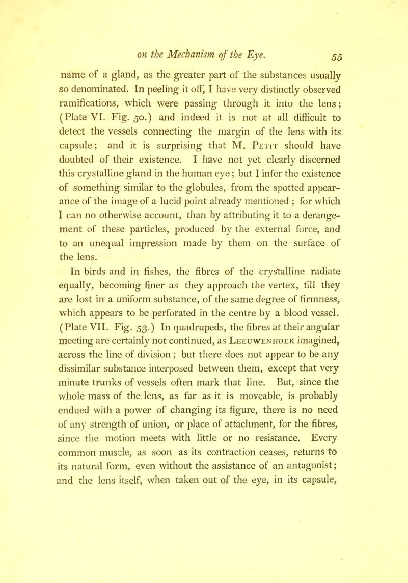 name of a gland, as the greater part of the substances usually so denominated. In peeling it off, I have very distinctly observed ramifications, which were passing through it into the lens; (Plate VI. Fig. 50.) and indeed it is not at all difficult to detect the vessels connecting the margin of the lens with its capsule; and it is surprising that M. Petit should have doubted of their existence. I have not yet clearly discerned this crystalline gland in the human eye; but I infer the existence of something similar to the globules, from the spotted appear- ance of the image of a lucid point already mentioned ; for which I can no otherwise account, than by attributing it to a derange- ment of these particles, produced by the external force, and to an unequal impression made by them on the surface of the lens. In birds and in fishes, the fibres of the crystalline radiate equally, becoming finer as they approach the vertex, till they are lost in a uniform substance, of the same degree of firmness, which appears to be perforated in the centre by a blood vessel. (Plate VII. Fig. 53.) In quadrupeds, the fibres at their angular meeting are certainly not continued, as Leeuwenhoek imagined, across the line of division ; but there does not appear to be any dissimilar substance interposed between them, except that very minute trunks of vessels often mark that line. But, since the whole mass of the lens, as far as it is moveable, is probably endued with a power of changing its figure, there is no need of any strength of union, or place of attachment, for the fibres, since the motion meets with little or no resistance. Every common muscle, as soon as its contraction ceases, returns to its natural form, even without the assistance of an antagonist; and the lens itself, when taken out of the eye, in its capsule,