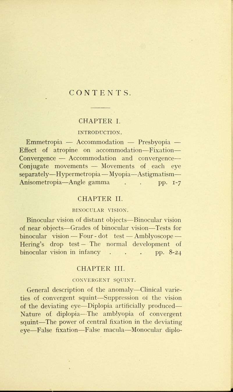 CONTENTS. CHAPTER L INTRODUCTION. Emmetropia — Accommodation — Presbyopia — Effect of atropine on accommodation—Fixation— Convergence — Accommodation and convergence— Conjugate movements — Movements of each eye separately—Hypermetropia — Myopia—Astigmatism— Anisometropia—Angle gamma . . pp. 1-7 CHAPTER II. BINOCULAR VISION. Binocular vision of distant objects—Binocular vision of near objects—Grades of binocular vision—Tests for binocular vision — Four - dot test — Amblyoscope —- Hering's drop test — The normal development of binocular vision in infancy . . . pp. 8-24 CHAPTER III. CONVERGENT SQUINT. General description of the anomaly—Clinical varie- ties of convergent squint—Suppression ot the vision of the deviating eye—Diplopia artificially produced— Nature of diplopia—The amblyopia of convergent squint—The power of central fixation in the deviating eye—False fixation—False macula—Monocular diplo-